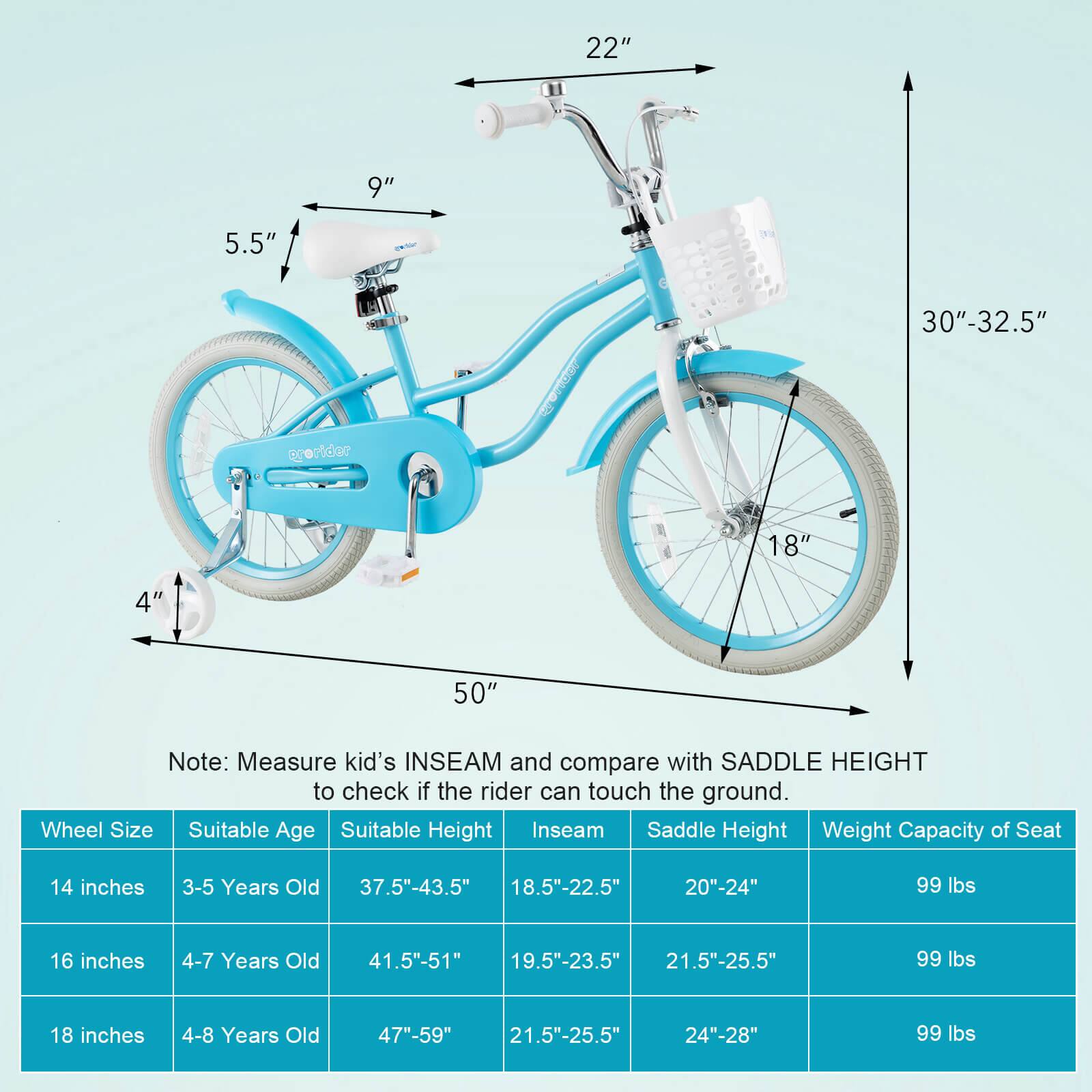 Sure, here is the corrected and grouped text from the image:

---

**Note:** Measure kid's INSEAM and compare with SADDLE HEIGHT to check if the rider can touch the ground.

| Wheel Size | Suitable Age | Suitable Height | Inseam | Saddle Height | Weight Capacity of Seat |
|------------|-------------|----------------|--------|---------------|-----------------------|
| 14 inches  | 3-5 Years Old | 37.5"-43.5" | 18.5"-22.5" | 20"-24" | 99 lbs |
| 16 inches  | 4-7 Years Old | 41.5"-51" | 19.5"-23.5" | 21.5"-25.5" | 99 lbs |
| 18 inches  | 4-8 Years Old | 47"-59" | 21.5"-25.5" | 24"-28" | 99 lbs |

---

**Dimensions:**

- **Handlebar Height:** 30"-32.5"
- **Seat Height:** 22