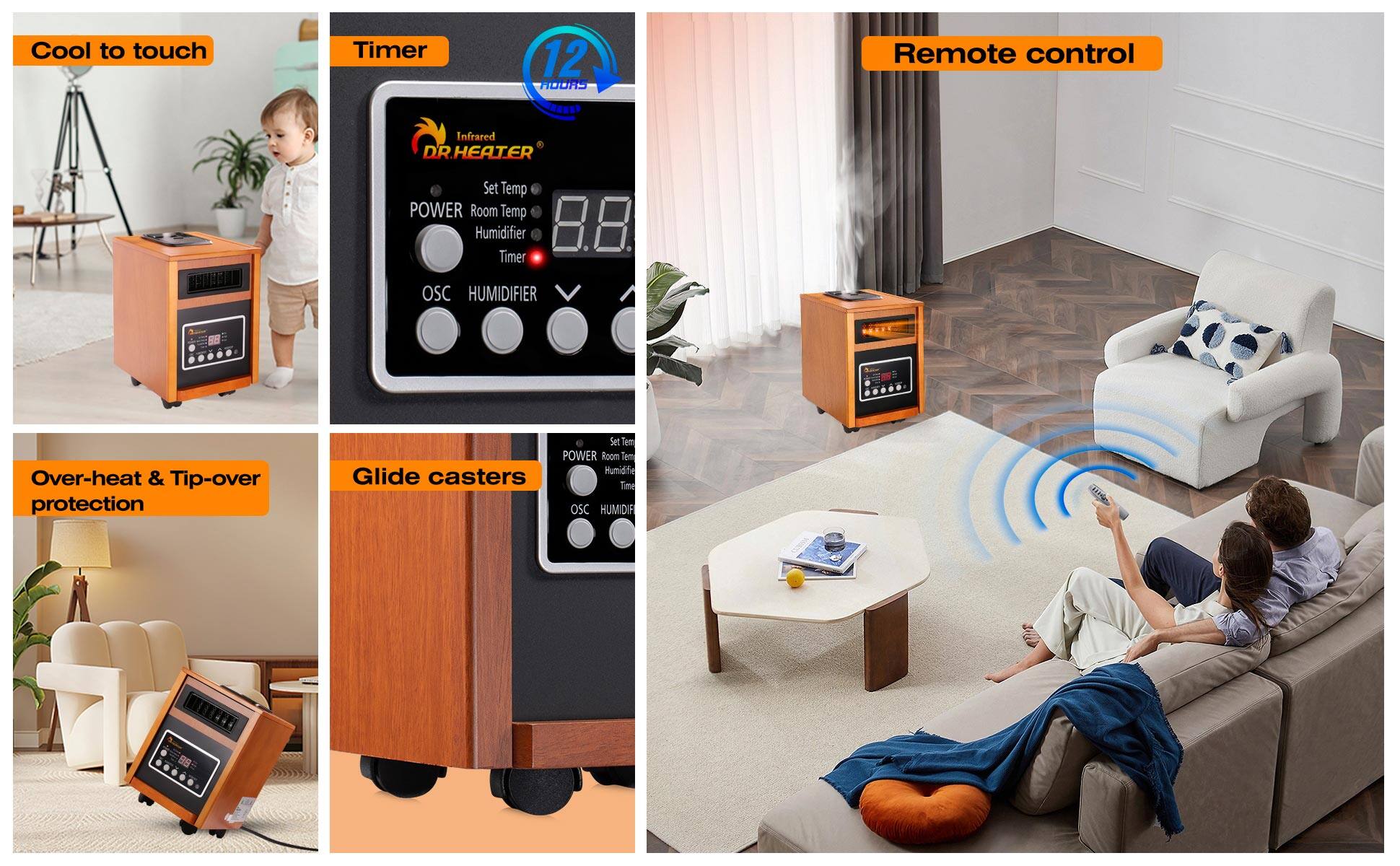 - Cool to touch
- Timer
- Remote control
- Over-heat & Tip-over protection
- Glide casters
- 12 HOURS
- Infrared
- DR.HEATER
- Set Temp
- Room Temp
- Humidifier
- Timer
- OSC
- HUMIDIFIER