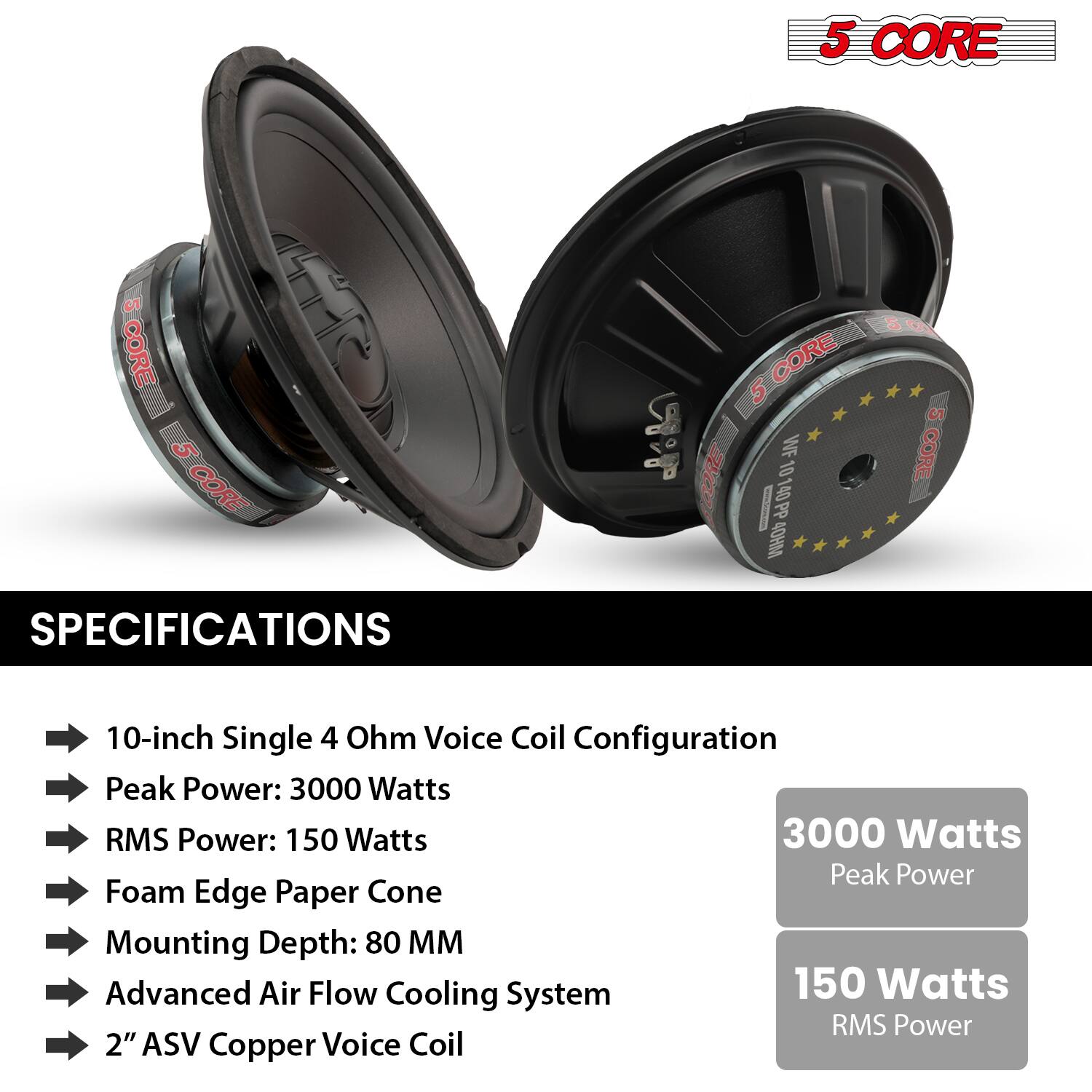 **5 CORE**

**SPECIFICATIONS**

- 10-inch Single 4 Ohm Voice Coil Configuration
- Peak Power: 3000 Watts
- RMS Power: 150 Watts
- Foam Edge Paper Cone
- Mounting Depth: 80 MM
- Advanced Air Flow Cooling System
- 2" ASV Copper Voice Coil

**3000 Watts**  
Peak Power

**150 Watts**  
RMS Power