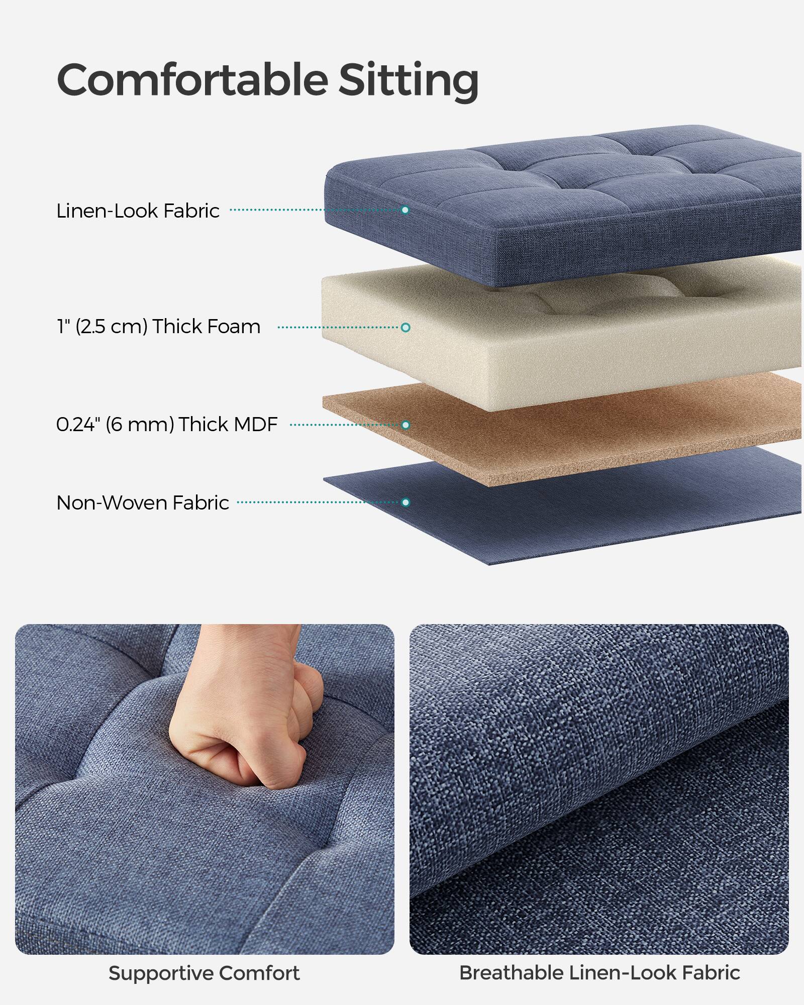 Comfortable Sitting

- Linen-Look Fabric
- 1" (2.5 cm) Thick Foam
- 0.24" (6 mm) Thick MDF
- Non-Woven Fabric

Supportive Comfort

Breathable Linen-Look Fabric