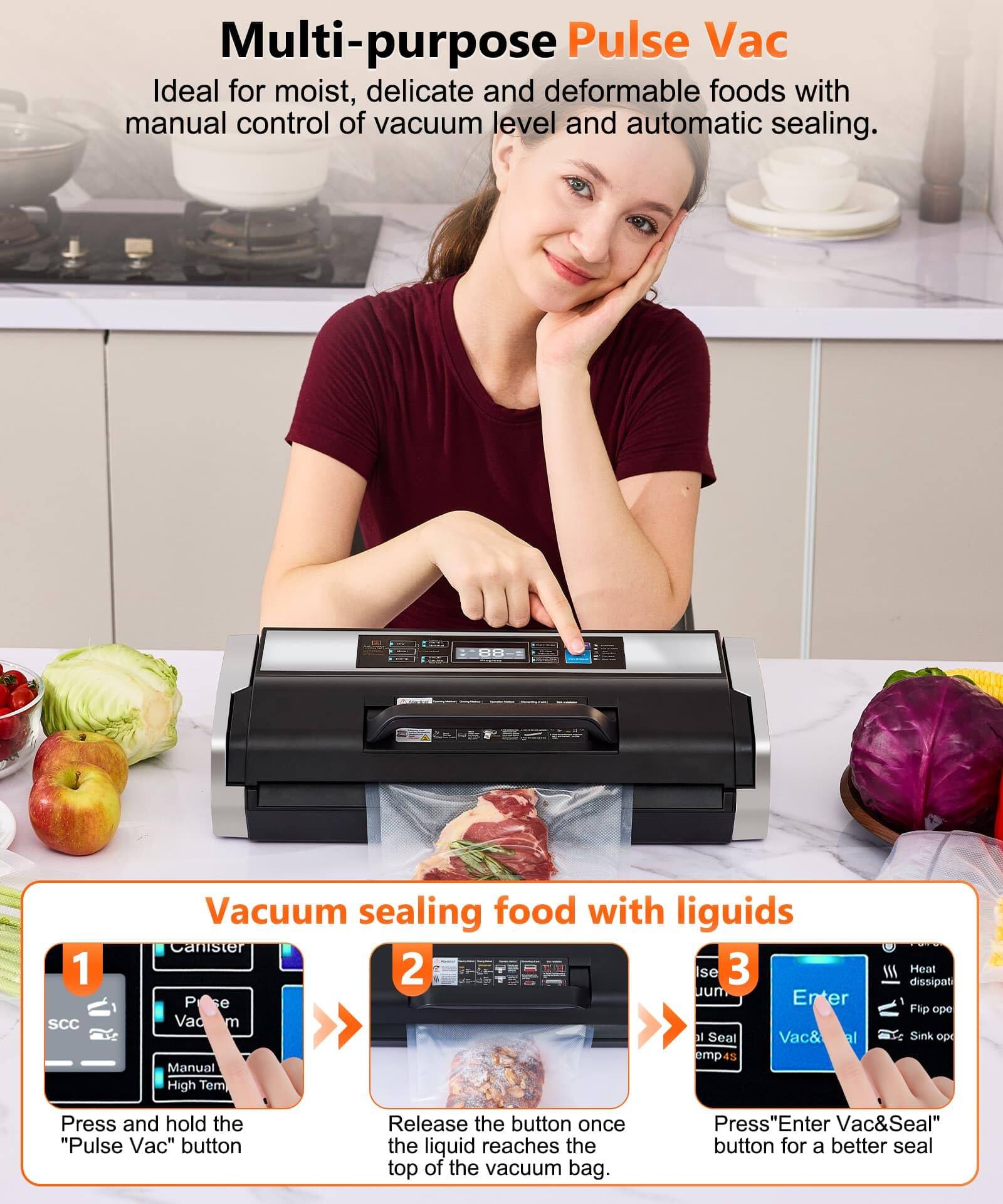Multi-purpose Pulse Vac  
Ideal for moist, delicate and deformable foods with manual control of vacuum level and automatic sealing.

Vacuum sealing food with liquids

1. Press and hold the "Pulse Vac" button
2. Release the button once the liquid reaches the top of the vacuum bag.
3. Press "Enter Vac&Seal" button for a better seal