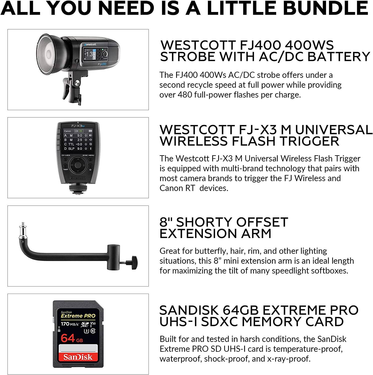 ALL YOU NEED IS A LITTLE BUNDLE

WESTCOTT FJ400 400WS STROBE WITH AC/DC BATTERY
The FJ400 400Ws AC/DC strobe offers under a second recycle speed at full power while providing over 480 full-power flashes per charge.

WESTCOTT FJ-X3 M UNIVERSAL WIRELESS FLASH TRIGGER
The Westcott FJ-X3 M Universal Wireless Flash Trigger is equipped with multi-brand technology that pairs with most camera brands to trigger the FJ Wireless and Canon RT devices.

8" SHORTY OFFSET EXTENSION ARM
Great for butterfly, hair, rim, and other lighting situations, this 8" mini extension arm is an ideal length for maximizing the tilt of many speedlight softboxes.

SANDISK 64GB EXTREME PRO UHS-I SDXC MEMORY CARD
Built for and tested in harsh conditions, the SanDisk Extreme PRO SD UHS-I card is temperature-proof, waterproof, shock-proof, and x-ray-proof.