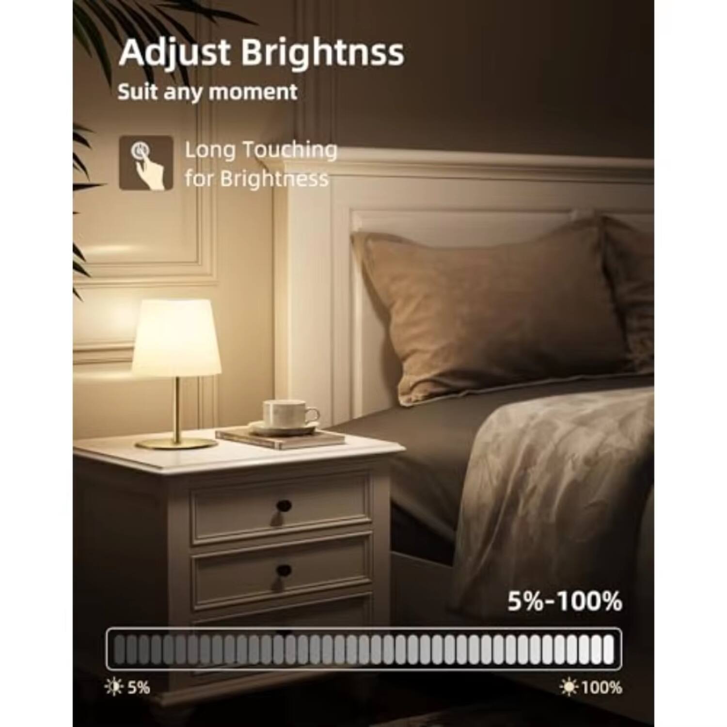 Adjust Brightness  
Suit any moment  

Long Touching for Brightness  

5%-100%