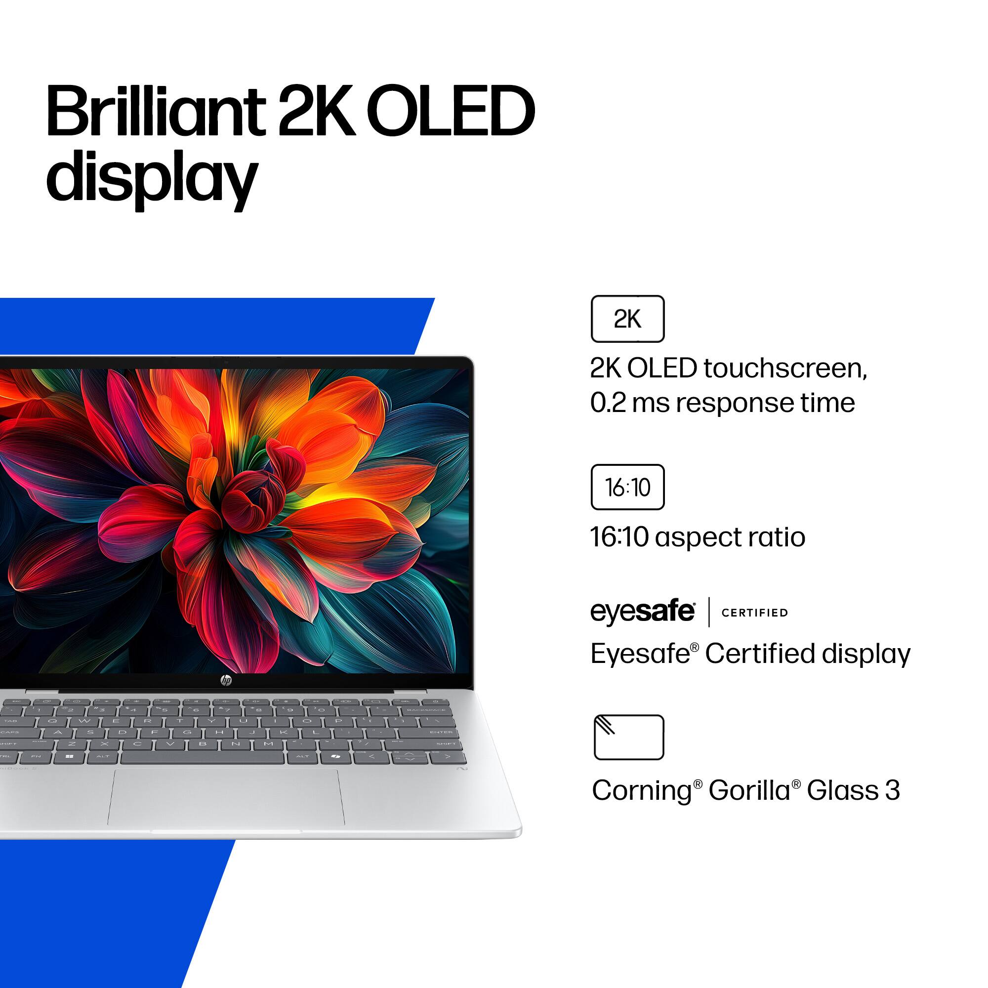 Brilliant 2K OLED display

2K
2K OLED touchscreen, 0.2 ms response time
16:10
16:10 aspect ratio
eyesafe CERTIFIED
Eyesafe Certified display
Corning Gorilla Glass 3