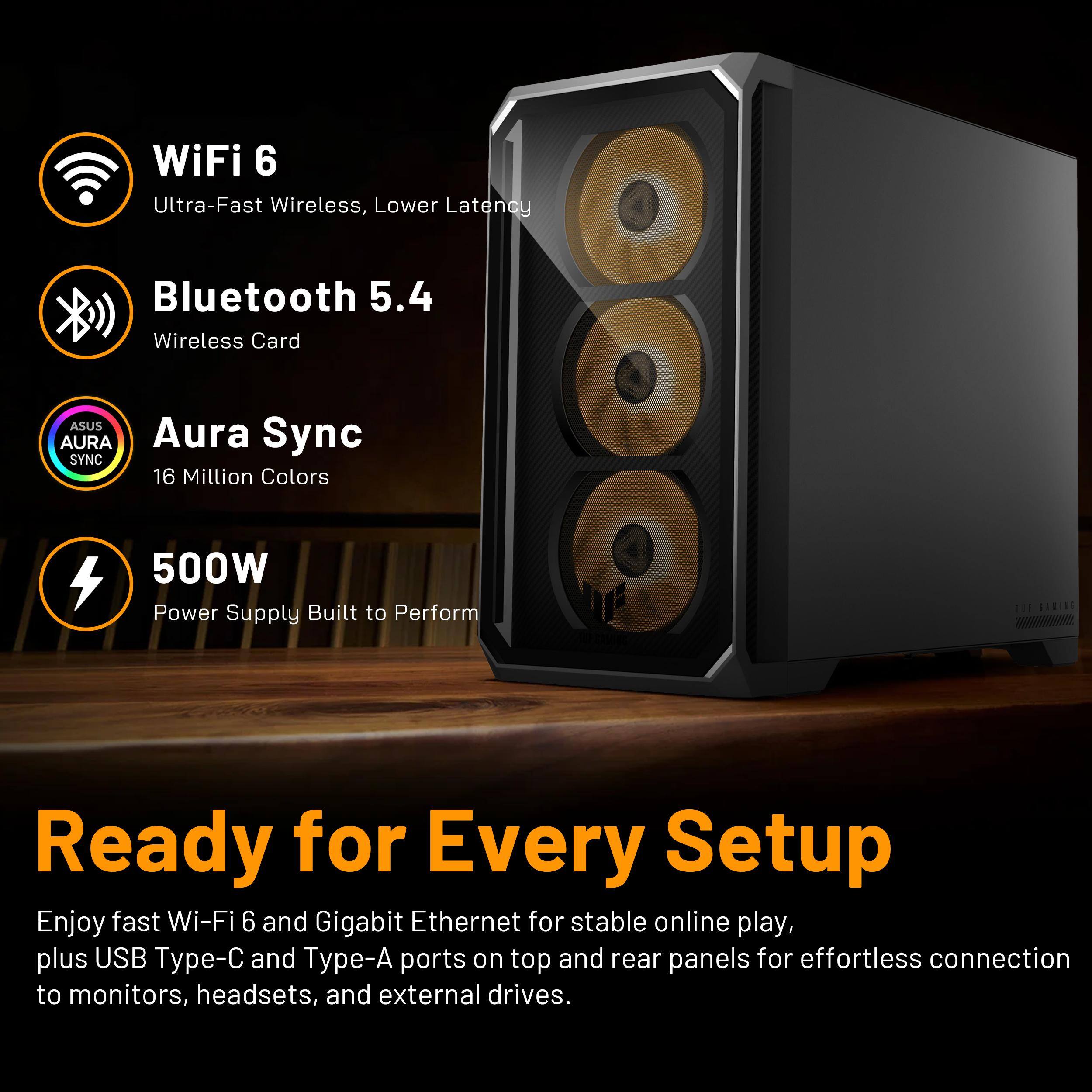WiFi 6 Ultra-Fast Wireless, Lower Latency  
Bluetooth 5.4 Wireless Card  
ASUS AURA Aura Sync SYNC 16 Million Colors  
500W Power Supply Built to Perform  

Ready for Every Setup  
Enjoy fast Wi-Fi 6 and Gigabit Ethernet for stable online play, plus USB Type-C and Type-A ports on top and rear panels for effortless connection to monitors, headsets, and external drives.