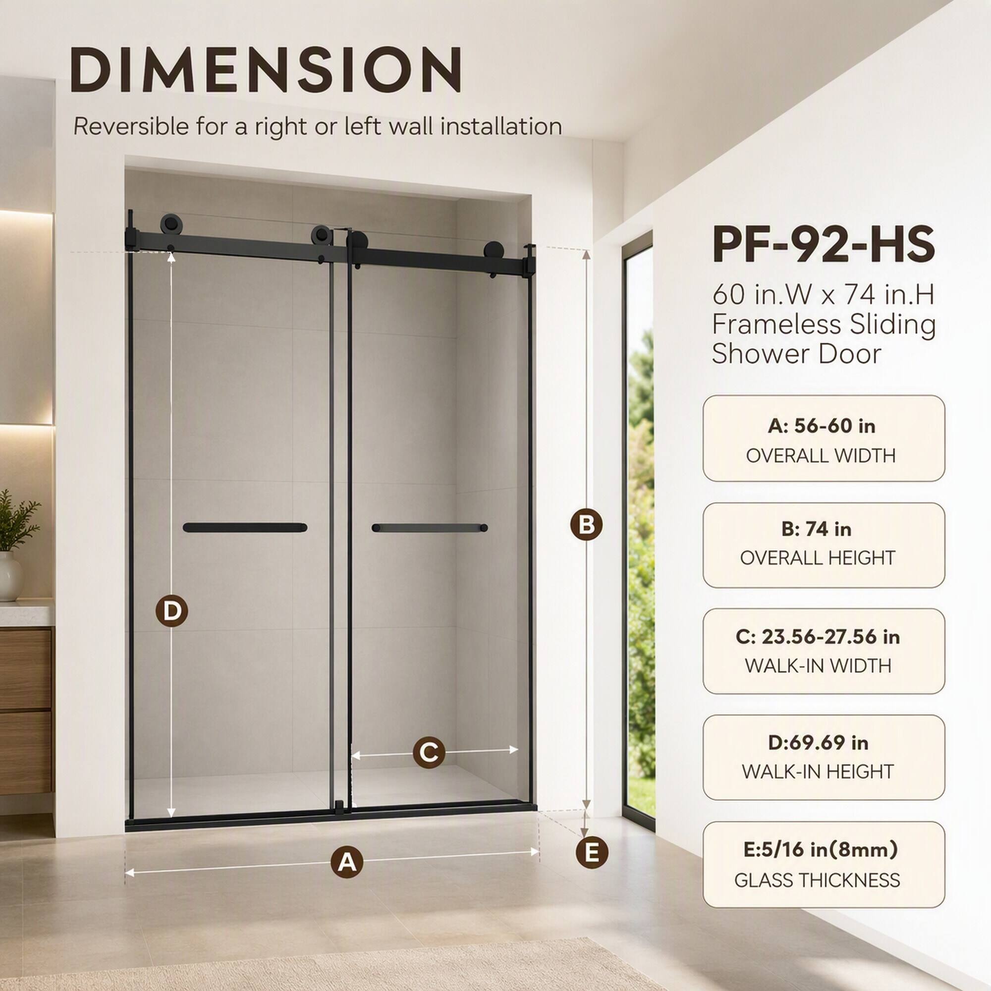 DIMENSION Reversible for a right or left wall installation

PF-92-HS 60 in.W X 74 in.H Frameless Sliding Shower Door

A: 56-60 in OVERALL WIDTH

B: 74 in OVERALL HEIGHT

C: 23.56-27.56 in WALK-IN WIDTH

D: 69.69 in WALK-IN HEIGHT

E: 5/16 in (8mm) GLASS THICKNESS