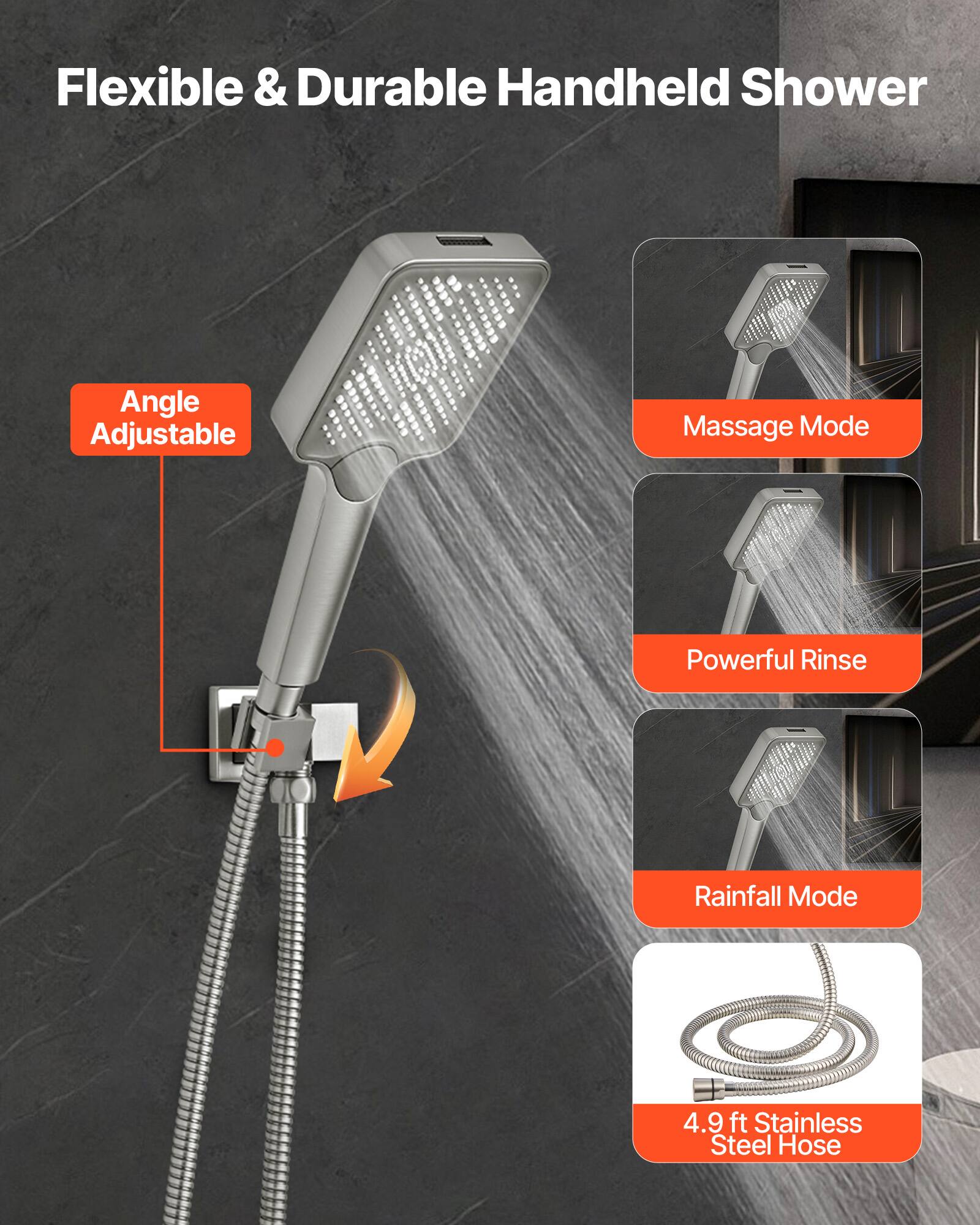 Flexible & Durable Handheld Shower

- Angle Adjustable
- Massage Mode
- Powerful Rinse
- Rainfall Mode
- 4.9 ft Stainless Steel Hose
