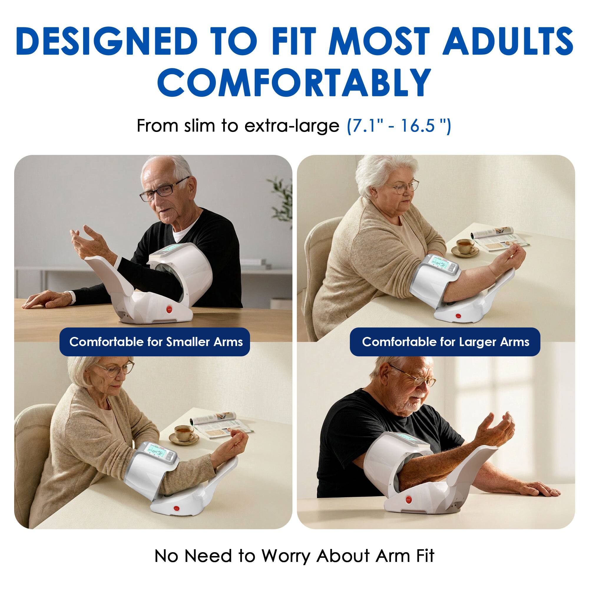 DESIGNED TO FIT MOST ADULTS COMFORTABLY  
From slim to extra-large (7.1" - 16.5")  

Comfortable for Smaller Arms  
Comfortable for Larger Arms  

No Need to Worry About Arm Fit