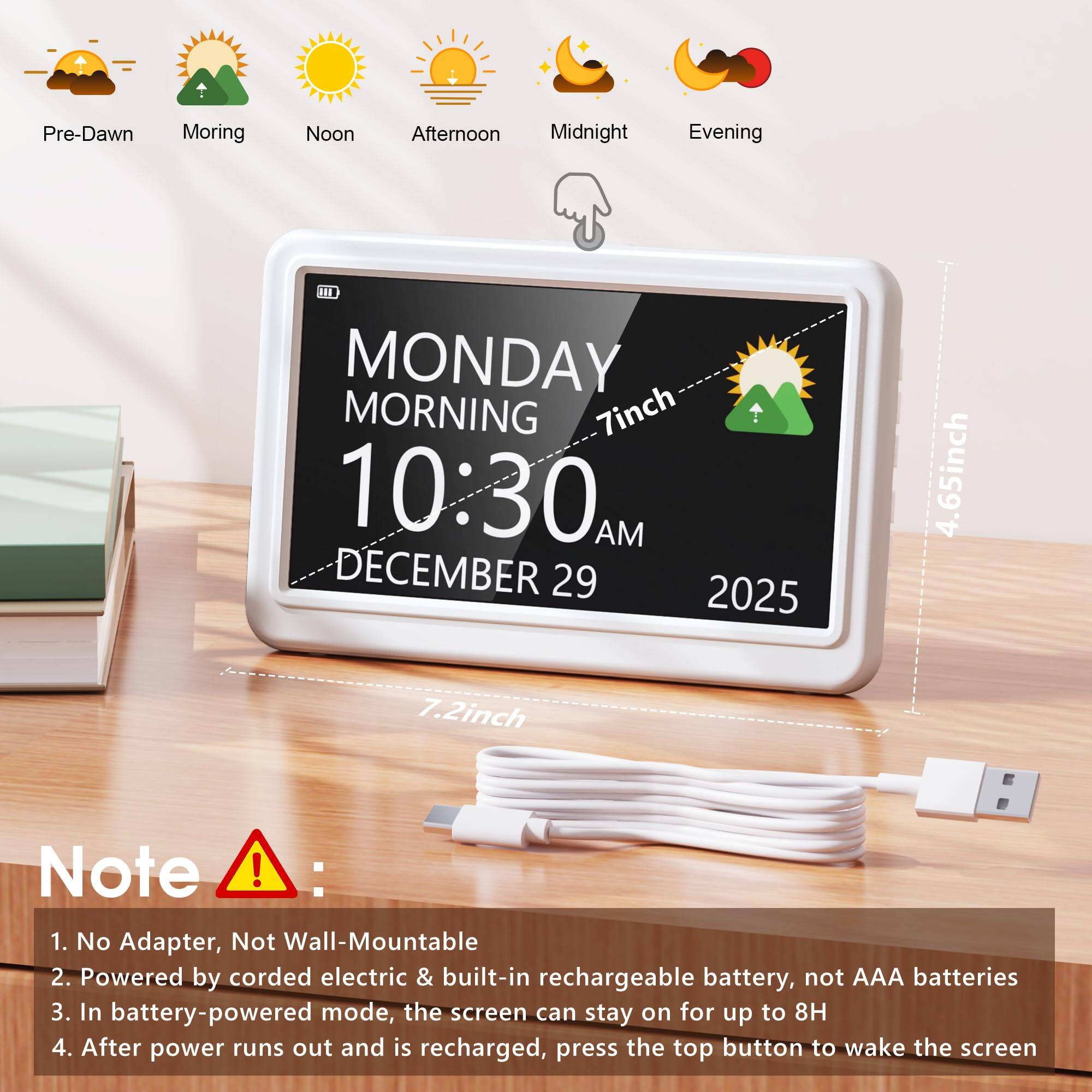Pre-Dawn Morning Noon Afternoon Midnight Evening

1 MONDAY MORNING 7inch 10:30 AM DECEMBER 29 2025 4.65inch 7.2inch

Note ! : 
1. No Adapter, Not Wall-Mountable
2. Powered by corded electric & built-in rechargeable battery, not AAA batteries
3. In battery-powered mode, the screen can stay on for up to 8H
4. After power runs out and is recharged, press the top button to wake the screen