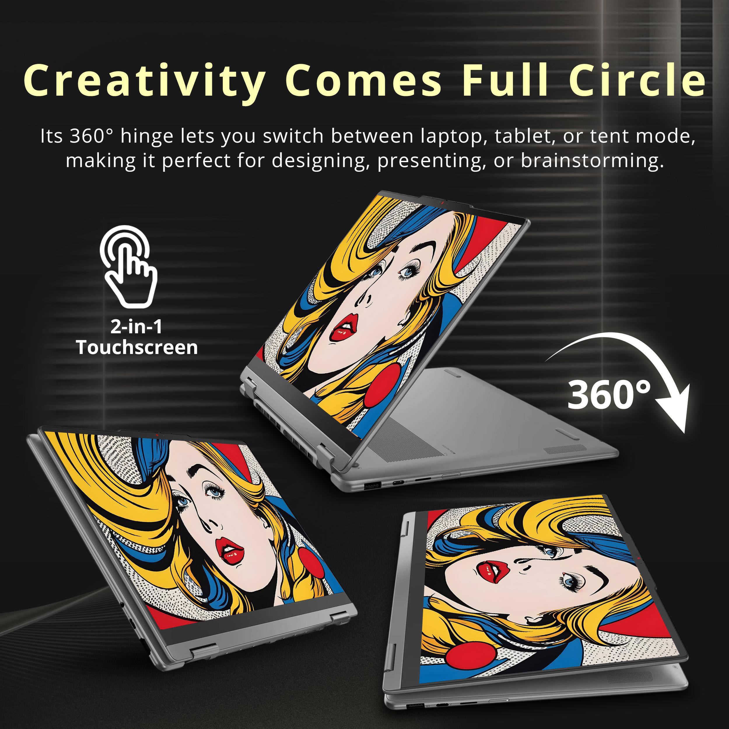 Creativity Comes Full Circle

Its 360° hinge lets you switch between laptop, tablet, or tent mode, making it perfect for designing, presenting, or brainstorming.

2-in-1 Touchscreen

360°