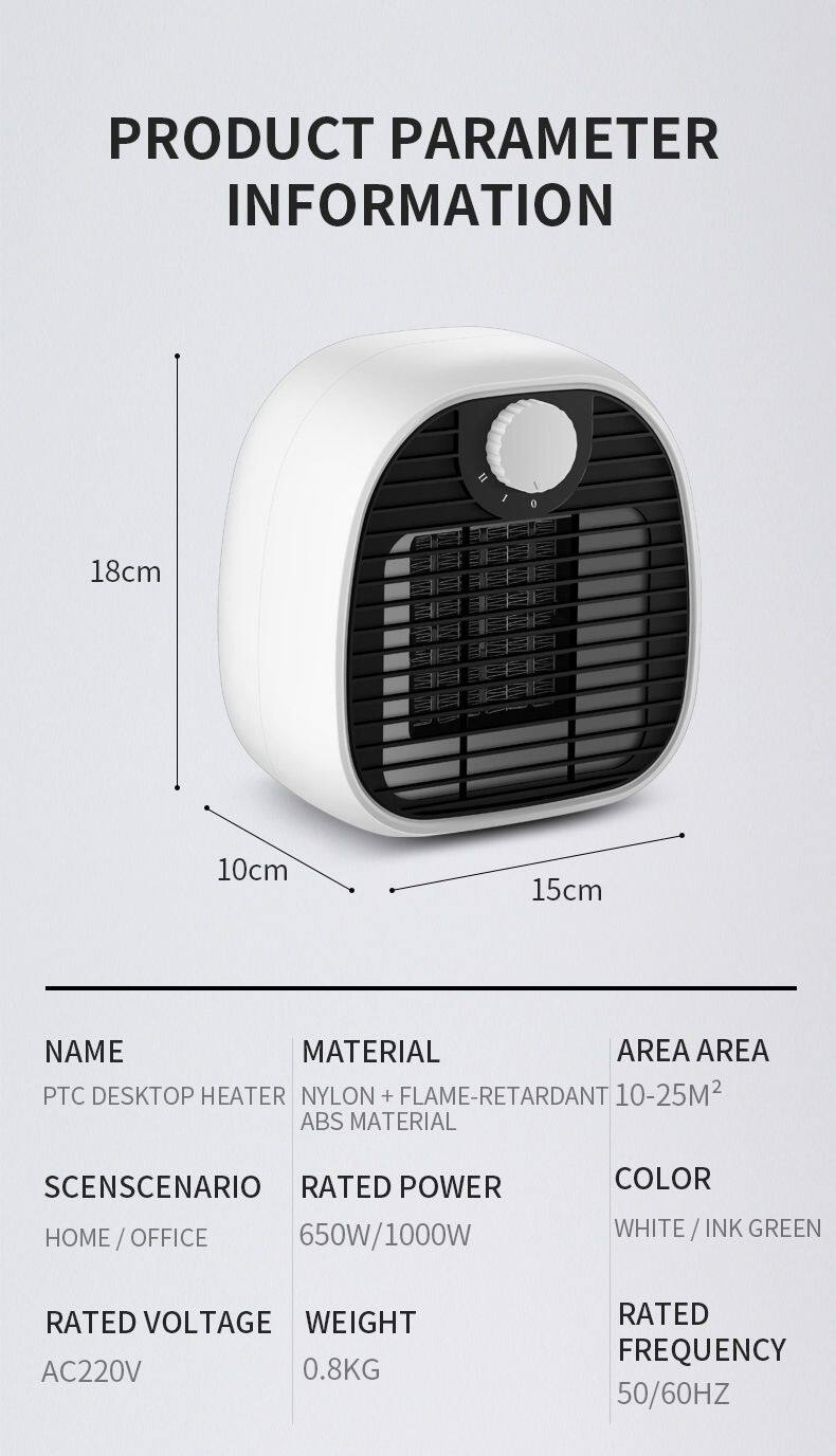 PRODUCT PARAMETER INFORMATION

18cm  
10cm  
15cm

NAME: PTC DESKTOP HEATER  
MATERIAL: NYLON + FLAME-RETARDANT ABS MATERIAL  
AREA: 10-25M²  

SCENARIO: HOME / OFFICE  
RATED POWER: 650W/1000W  
COLOR: WHITE / INK GREEN  

RATED VOLTAGE: AC220V  
WEIGHT: 0.8KG  
RATED FREQUENCY: 50/60HZ