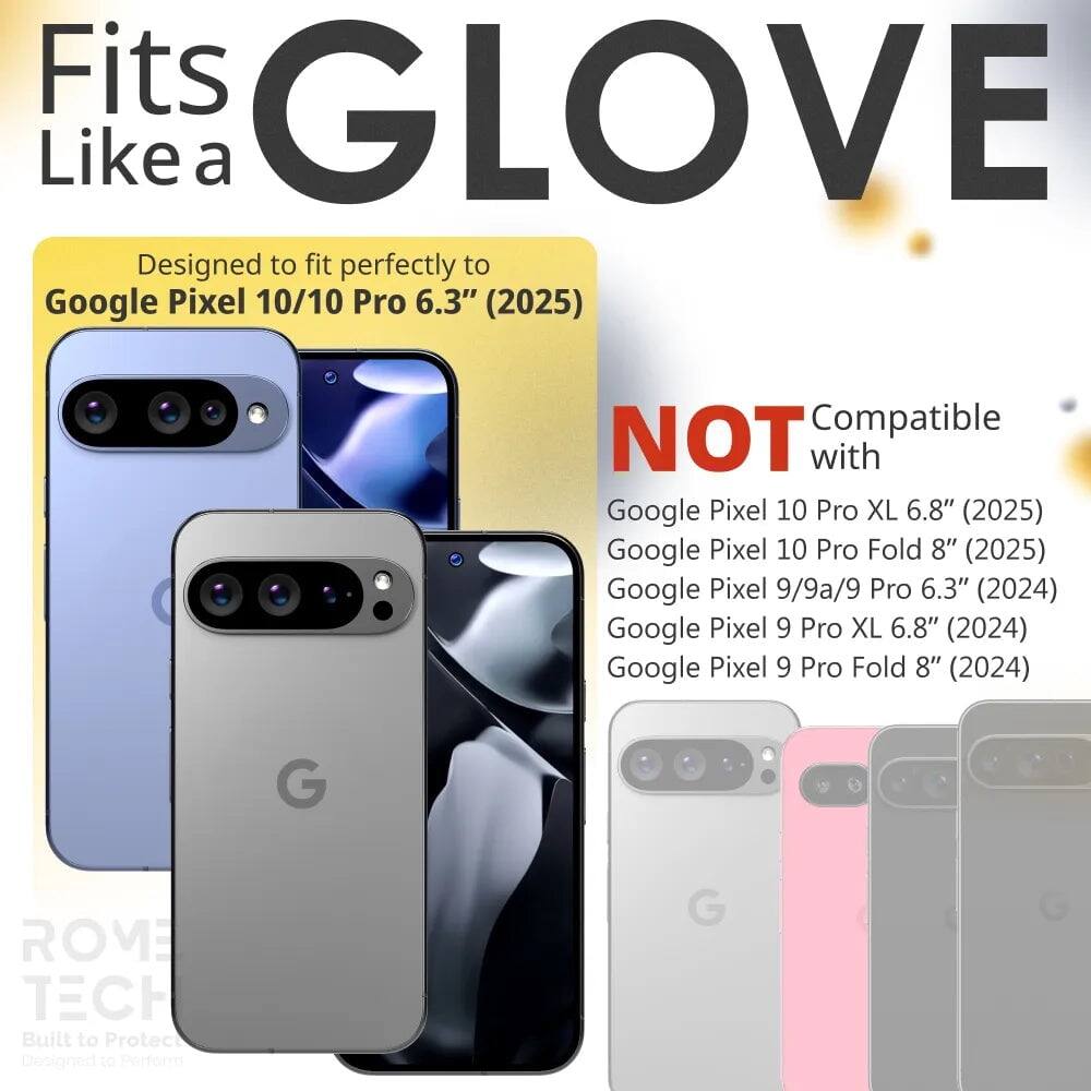 Fits GLOVE Like a

Designed to fit perfectly to Google Pixel 10/10 Pro 6.3" (2025)

NOT Compatible with
Google Pixel 10 Pro XL 6.8" (2025)
Google Pixel 10 Pro Fold 8" (2025)
Google Pixel 9/9a/9 Pro 6.3" (2024)
Google Pixel 9 Pro XL 6.8" (2024)
Google Pixel 9 Pro Fold 8" (2024)

G ROME TECH
Built to Protect
Designed to Perform