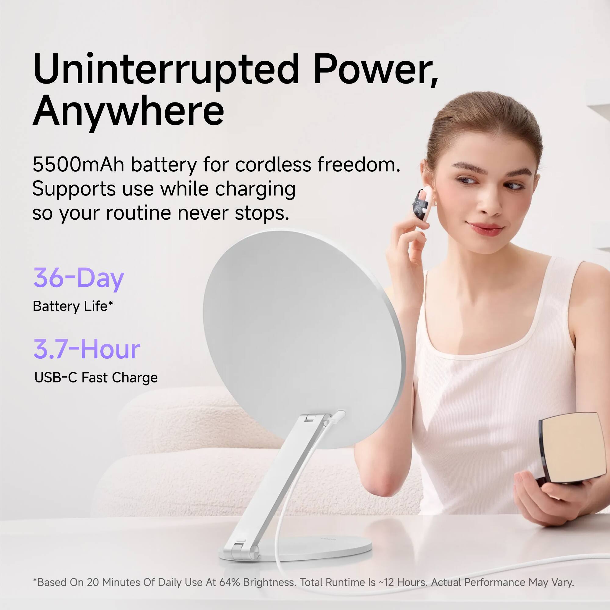 Uninterrupted Power, Anywhere

5500mAh battery for cordless freedom. Supports use while charging so your routine never stops.

36-Day Battery Life*
3.7-Hour USB-C Fast Charge

*Based On 20 Minutes Of Daily Use At 64% Brightness. Total Runtime Is ~12 Hours. Actual Performance May Vary.