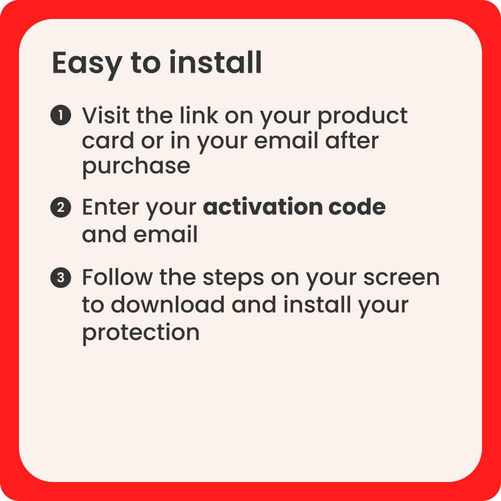 Easy to Install:
1. Visit the link on your product card or in your email after purchase.
2. Enter your activation code and email.
3. Follow the steps on your screen to download and install your protection.