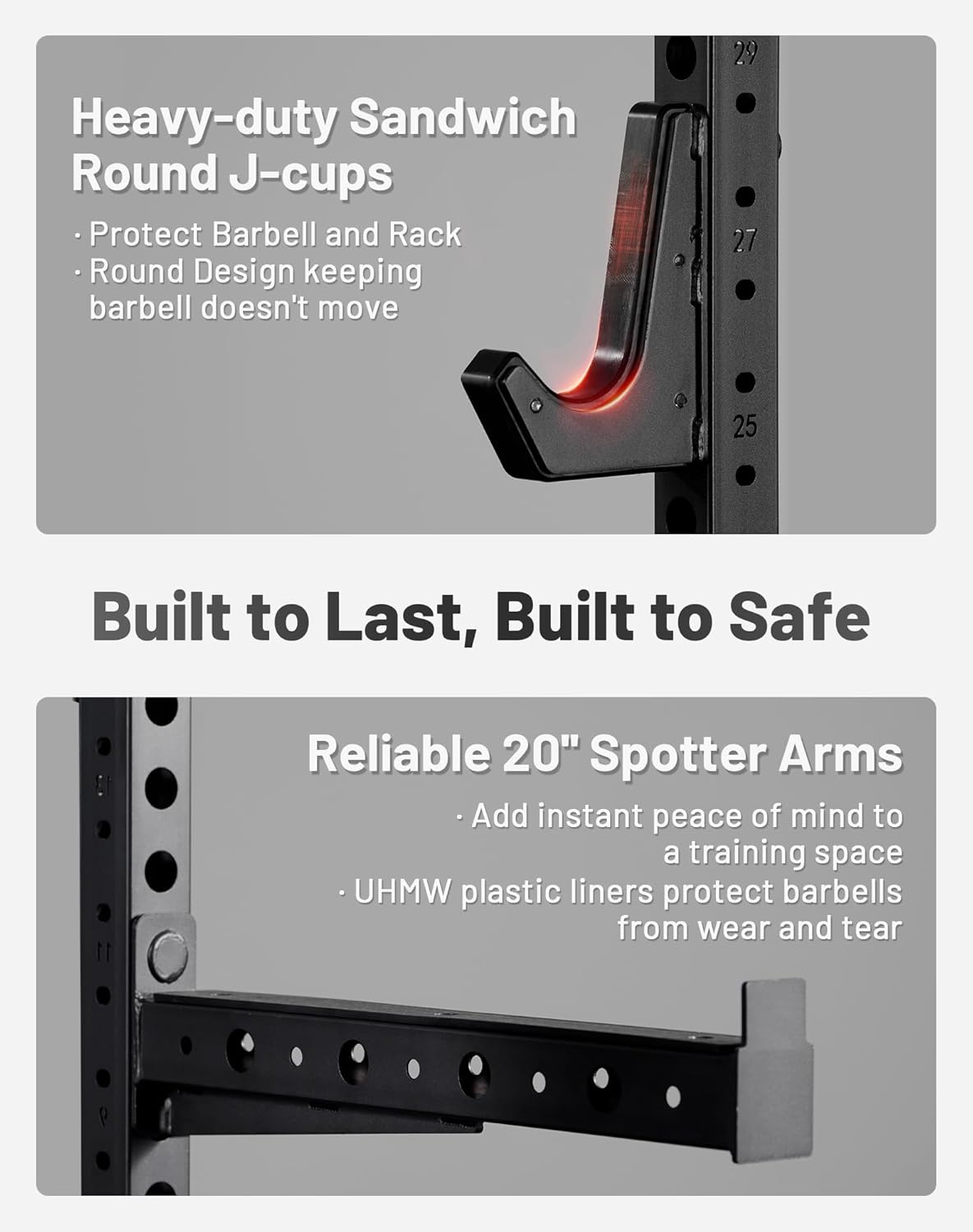 Heavy-duty Sandwich Round J-cups  
- Protect Barbell and Rack  
- Round Design keeping barbell doesn't move  

Built to Last, Built to Safe  

Reliable 20" Spotter Arms  
- Add instant peace of mind to a training space  
- UHMW plastic liners protect barbells from wear and tear