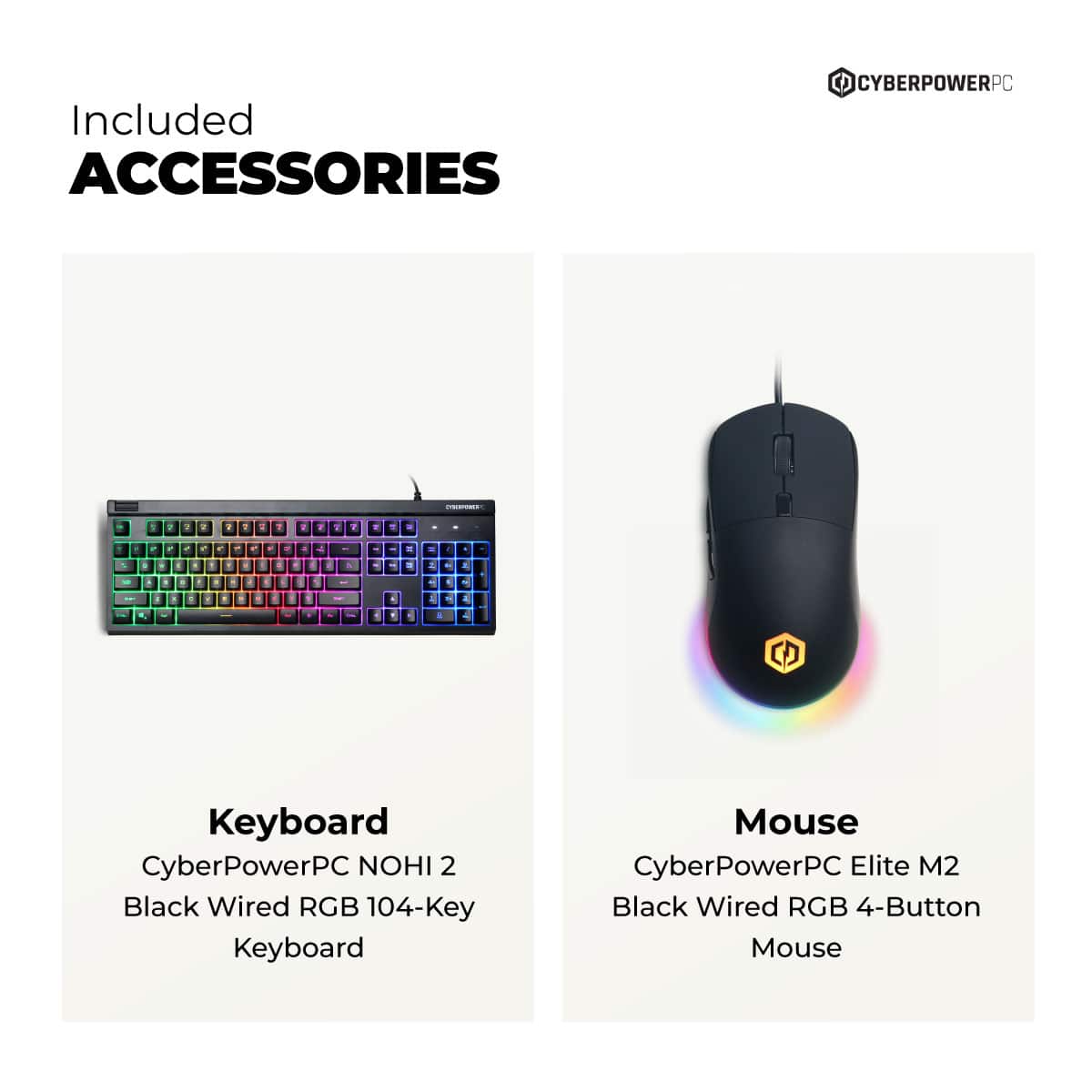 Included ACCESSORIES
Keyboard
CyberPowerPC NOHI 2
Black Wired RGB 104-Key Keyboard
Mouse
CyberPowerPC Elite M2
Black Wired RGB 4-Button Mouse