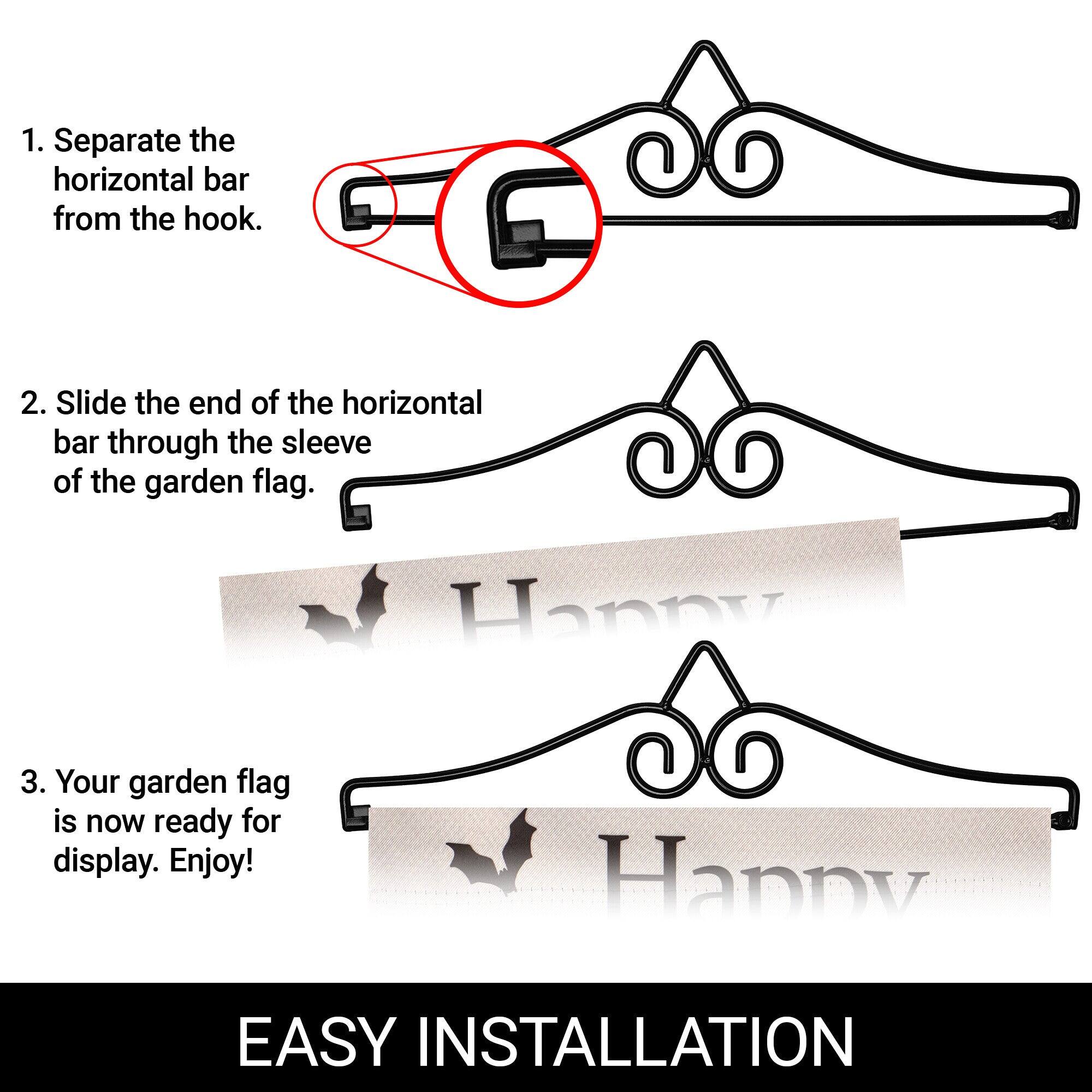 1. Separate the horizontal bar from the hook.  
2. Slide the end of the horizontal bar through the sleeve of the garden flag.  
3. Your garden flag is now ready for display. Enjoy!  

EASY INSTALLATION