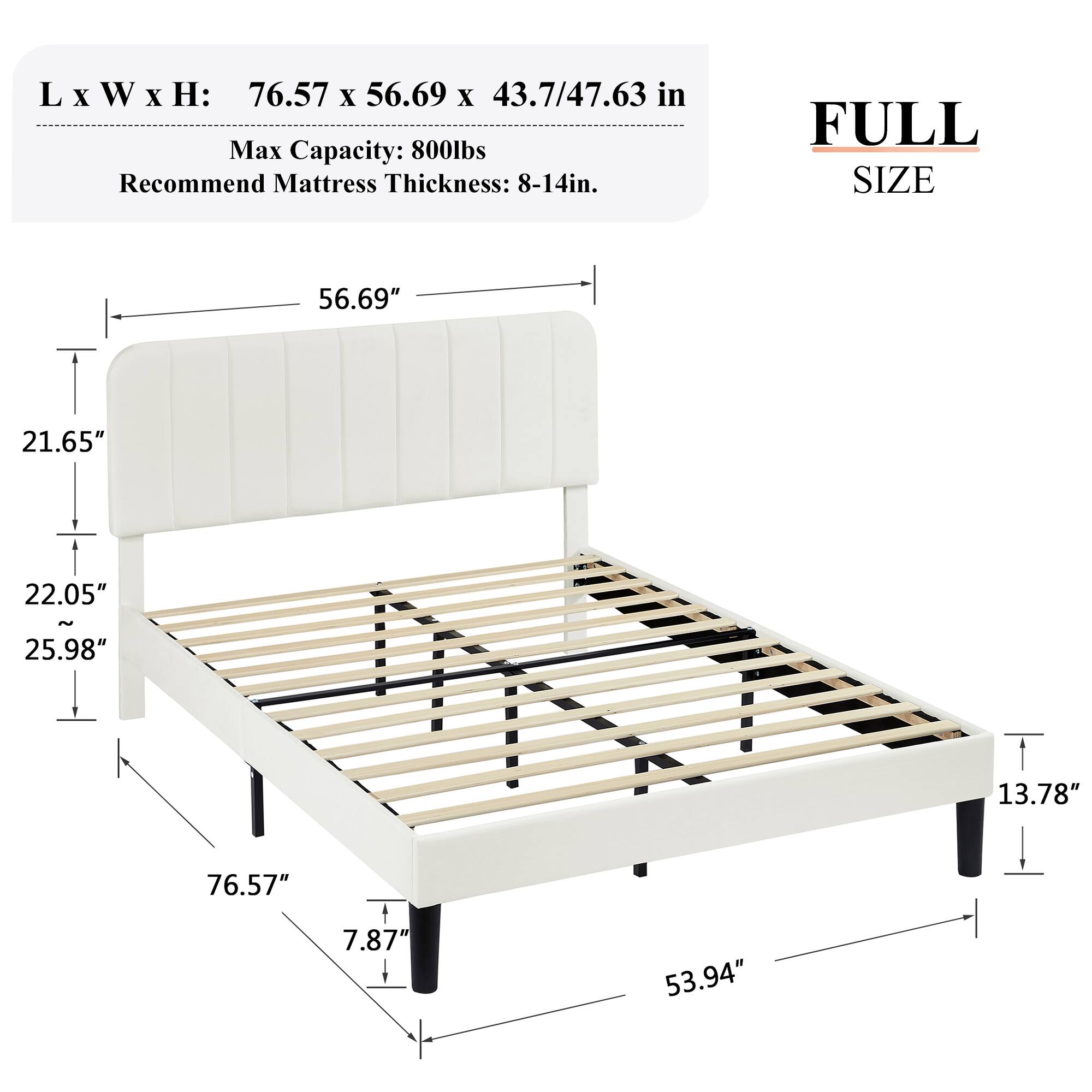 L x W x H: 76.57 x 56.69 x 43.7/47.63 in
Max Capacity: 800lbs
Recommend Mattress Thickness: 8-14in.
FULL SIZE
56.69"
21.65"
22.05" - 25.98"
13.78"
76.57"
7.87"
53.94"