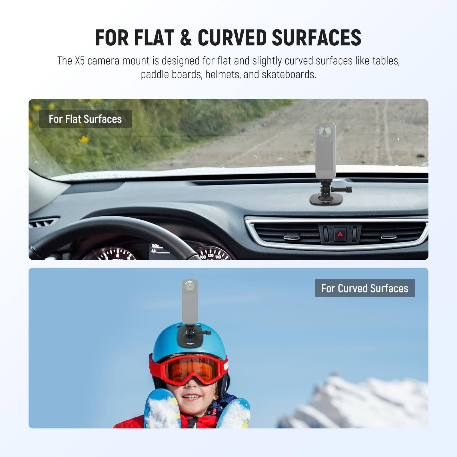FOR FLAT & CURVED SURFACES

The X5 camera mount is designed for flat and slightly curved surfaces like tables, paddle boards, helmets, and skateboards.

For Flat Surfaces

For Curved Surfaces