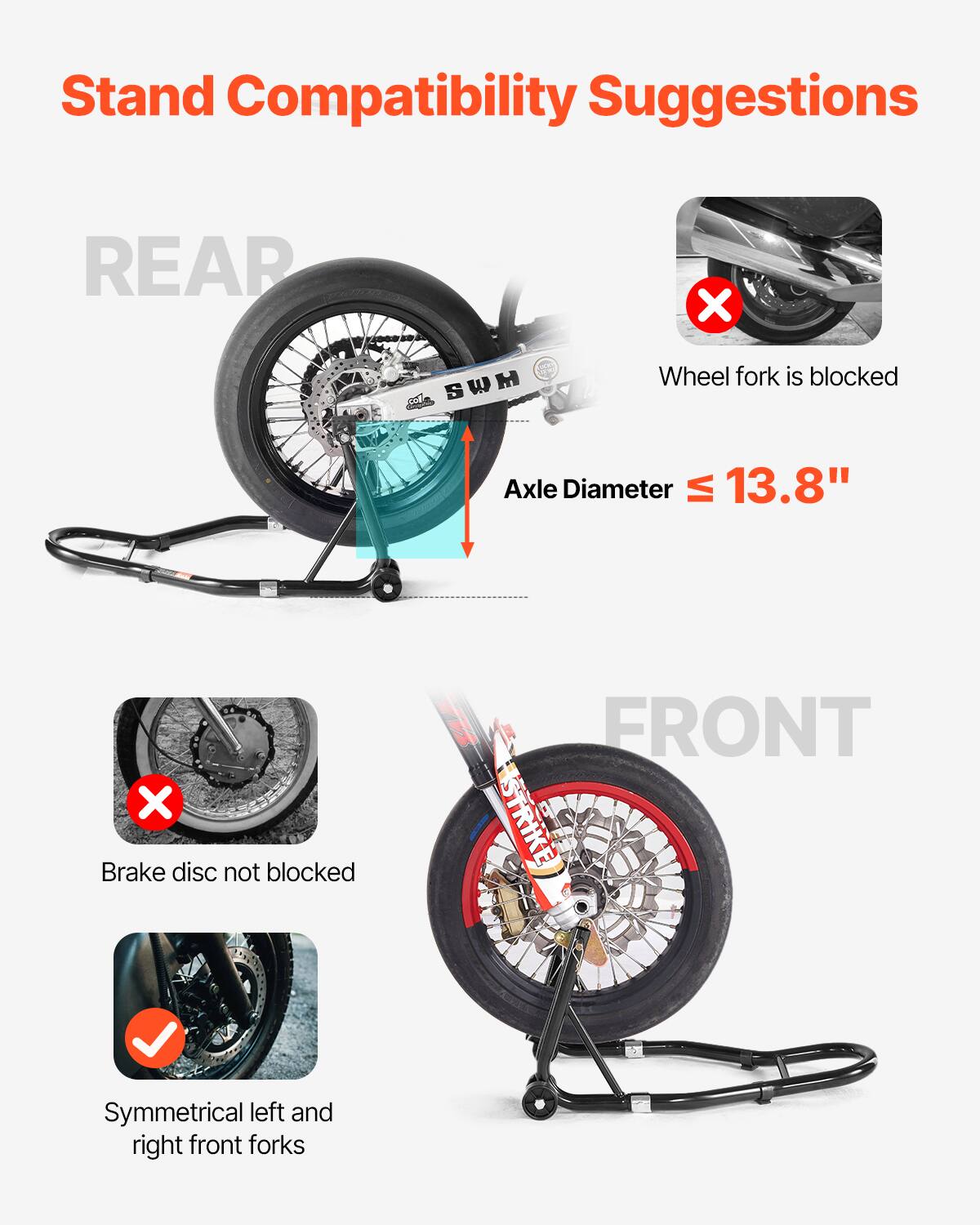 Stand Compatibility Suggestions

REAR
- Wheel fork is blocked
- Axle Diameter ≤ 13.8"

FRONT
- Brake disc not blocked
- Symmetrical left and right front forks