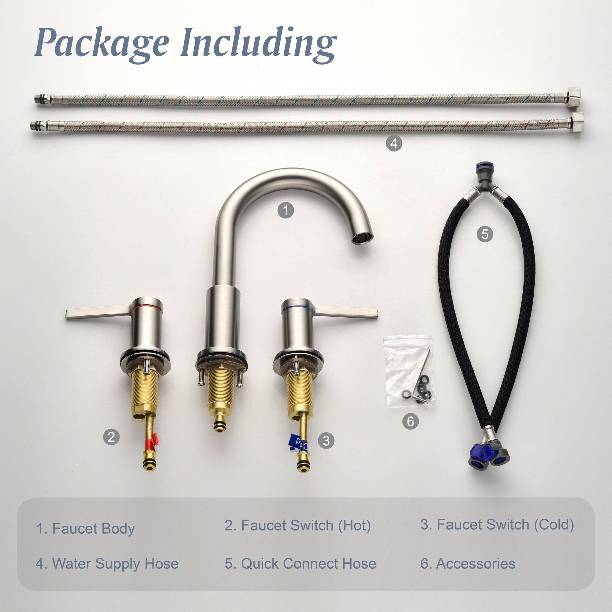 Package Including

1. Faucet Body
2. Faucet Switch (Hot)
3. Faucet Switch (Cold)
4. Water Supply Hose
5. Quick Connect Hose
6. Accessories