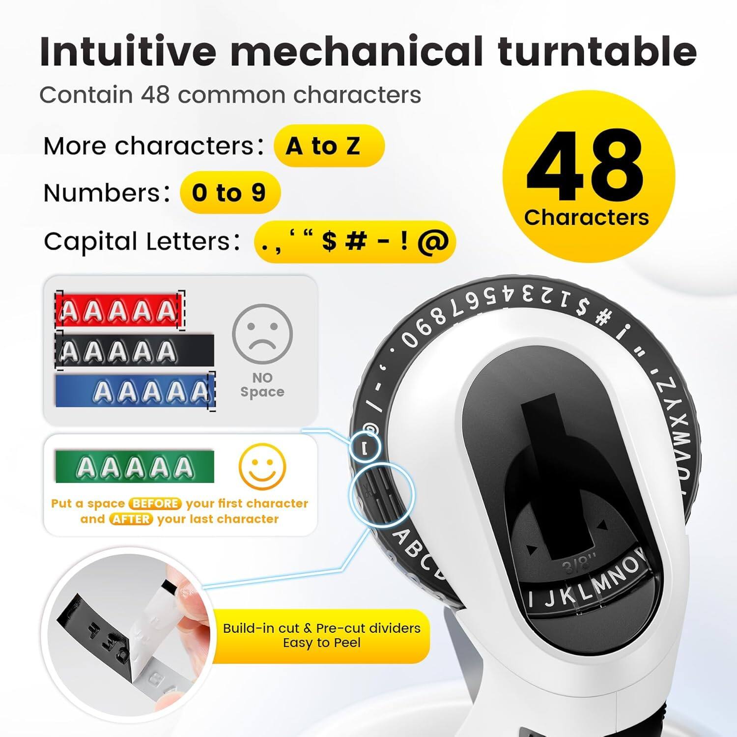 Intuitive mechanical turntable  
Contain 48 common characters  

More characters: A to Z  
Numbers: 0 to 9  
Capital Letters: ., "$ # - ! @  

48 Characters  

AAAAA  
AAAAA  
AAAAA  
NO Space  

AAAAA  
Put a space BEFORE your first character and AFTER your last character  

Build-in cut & Pre-cut dividers  
Easy to Peel  

[ ]  
dividers  

3/8"