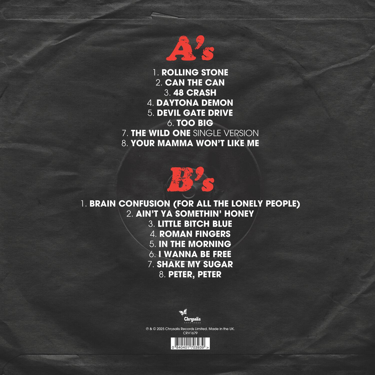 A's  
1. ROLLING STONE  
2. CAN THE CAN  
3. 48 CRASH  
4. DAYTONA DEMON  
5. DEVIL GATE DRIVE  
6. TOO BIG  
7. THE WILD ONE SINGLE VERSION  
8. YOUR MAMMA WON'T LIKE ME  

B's  
1. BRAIN CONFUSION (FOR ALL THE LONELY PEOPLE)  
2. AIN'T YA SOMETHIN' HONEY  
3. LITTLE BITCH BLUE  
4. ROMAN FINGERS  
5. IN THE MORNING  
6. I WANNA BE FREE  
7. SHAKE MY SUGAR  
8. PETER, PETER  

Chrysalis  
© & ℗ 2025 Chrysalis Records Limited. Made in the UK.  
0 84004 0401 703939