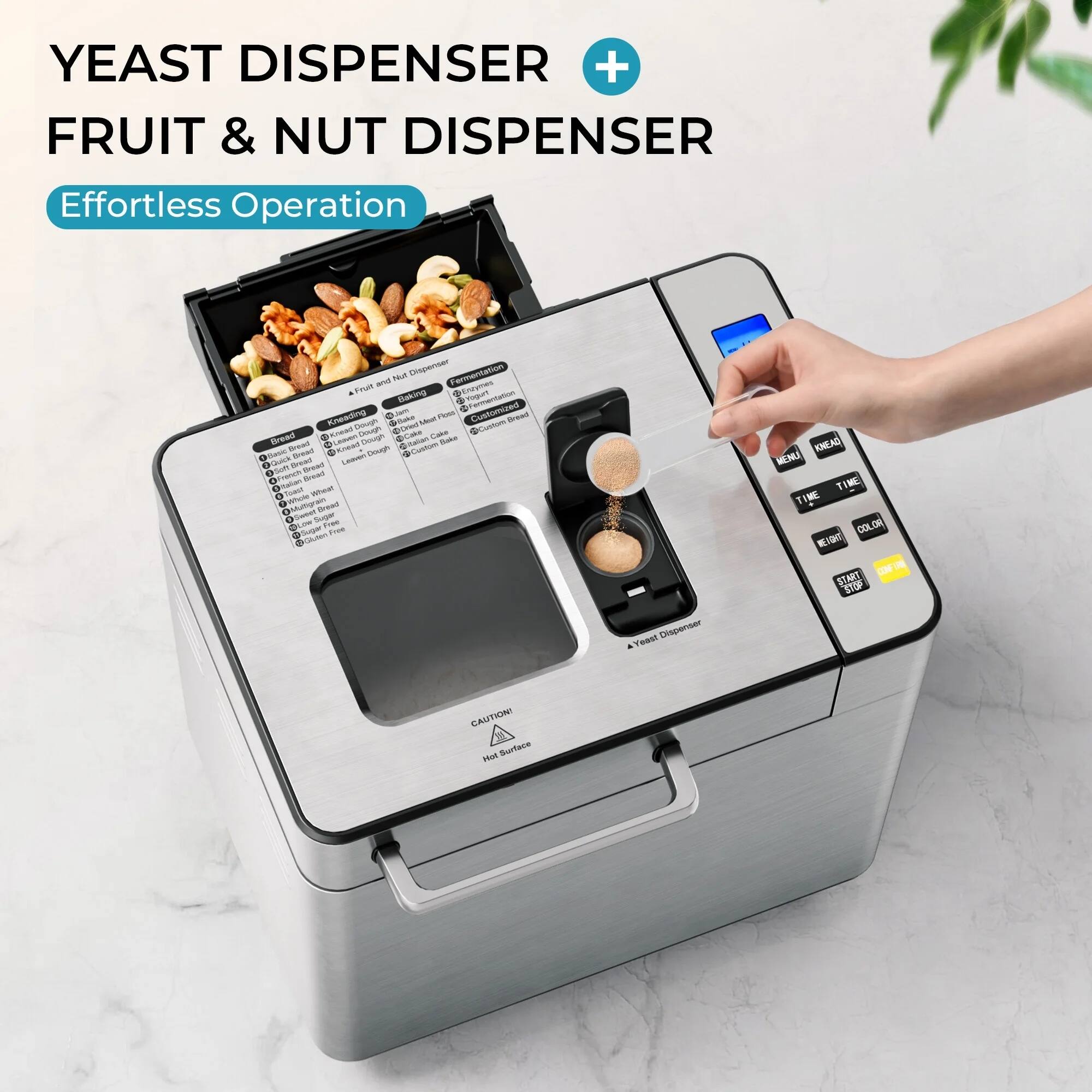 YEAST DISPENSER + FRUIT & NUT DISPENSER  
Effortless Operation  

- Fruit & Nut Dispenser  
- Yeast Dispenser  

- Bread  
- Cake  
- Custom Bread  
- Dough  
- Custom Dough  
- Fermentation  
- Fruit & Nut  
- Custom Bread  
- Custom Dough  
- Custom Fruit & Nut  

- MENU  
- START  
- TIME  
- COLOR  
- STOP  

CAUTION: Hot Surface