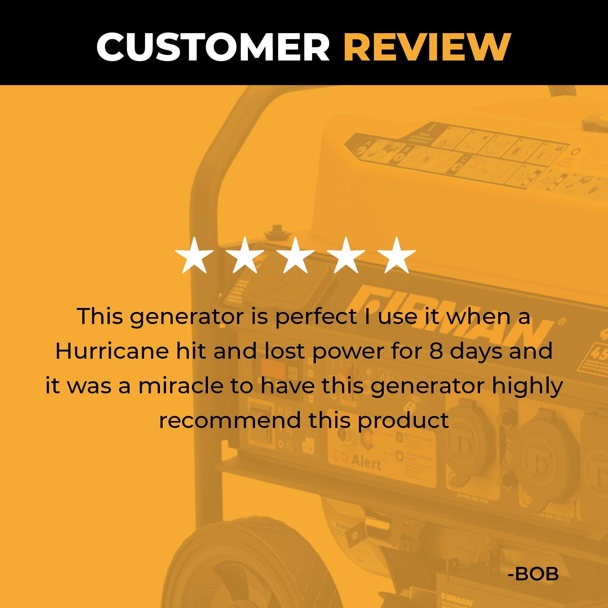 CUSTOMER REVIEW

This generator is perfect! I use it when a Hurricane hit and lost power for 8 days and it was a miracle to have this generator. Highly recommend this product.

-BOB