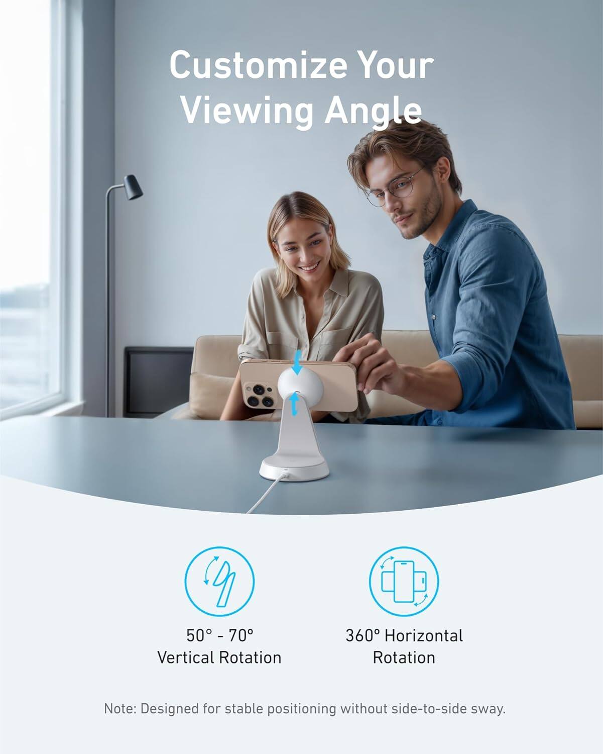 Customize Your Viewing Angle

50° - 70° Vertical Rotation

360° Horizontal Rotation

Note: Designed for stable positioning without side-to-side sway.
