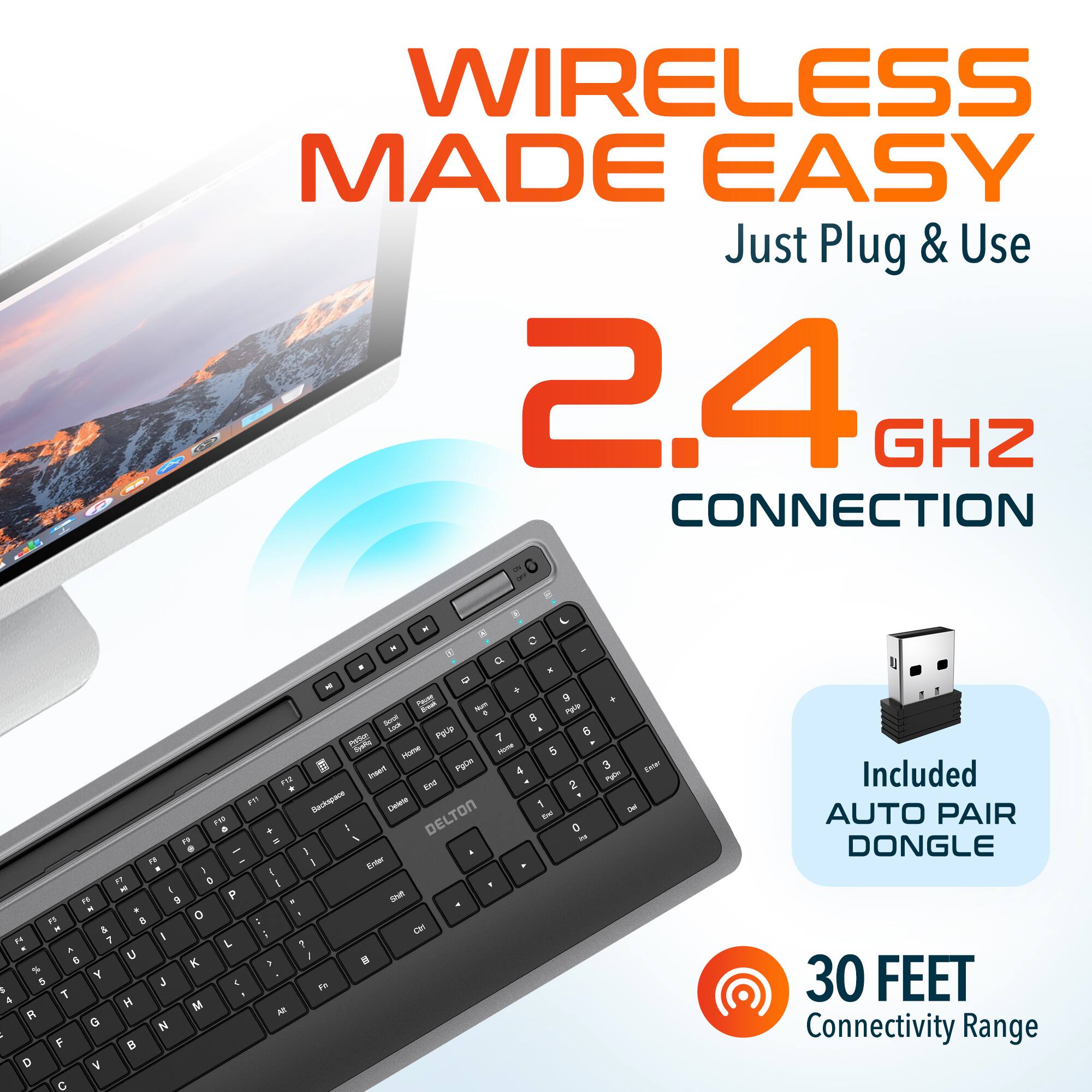WIRELESS MADE EASY Just Plug & Use 2.4 GHZ CONNECTION - - - x  -  a - a - 0 . m a sm -m + mope - 8 L Pg 6 n 7 - - 5 - FgUn 4 2 EM 2 - ... So_rapae Doo 1 11 DELTON - . + - a 1 - 1 - . - I - I Exter . I  1 2 I - 1 - B P I . "1 & 0 L - & C ." 7 I - A L 7 S U -  % K 1 Y 5  C Fh  T 4  M R M G N - F  D V C 3 Ler ~m - Included AUTO PAIR DONGLE 30 FEET Connectivity Range