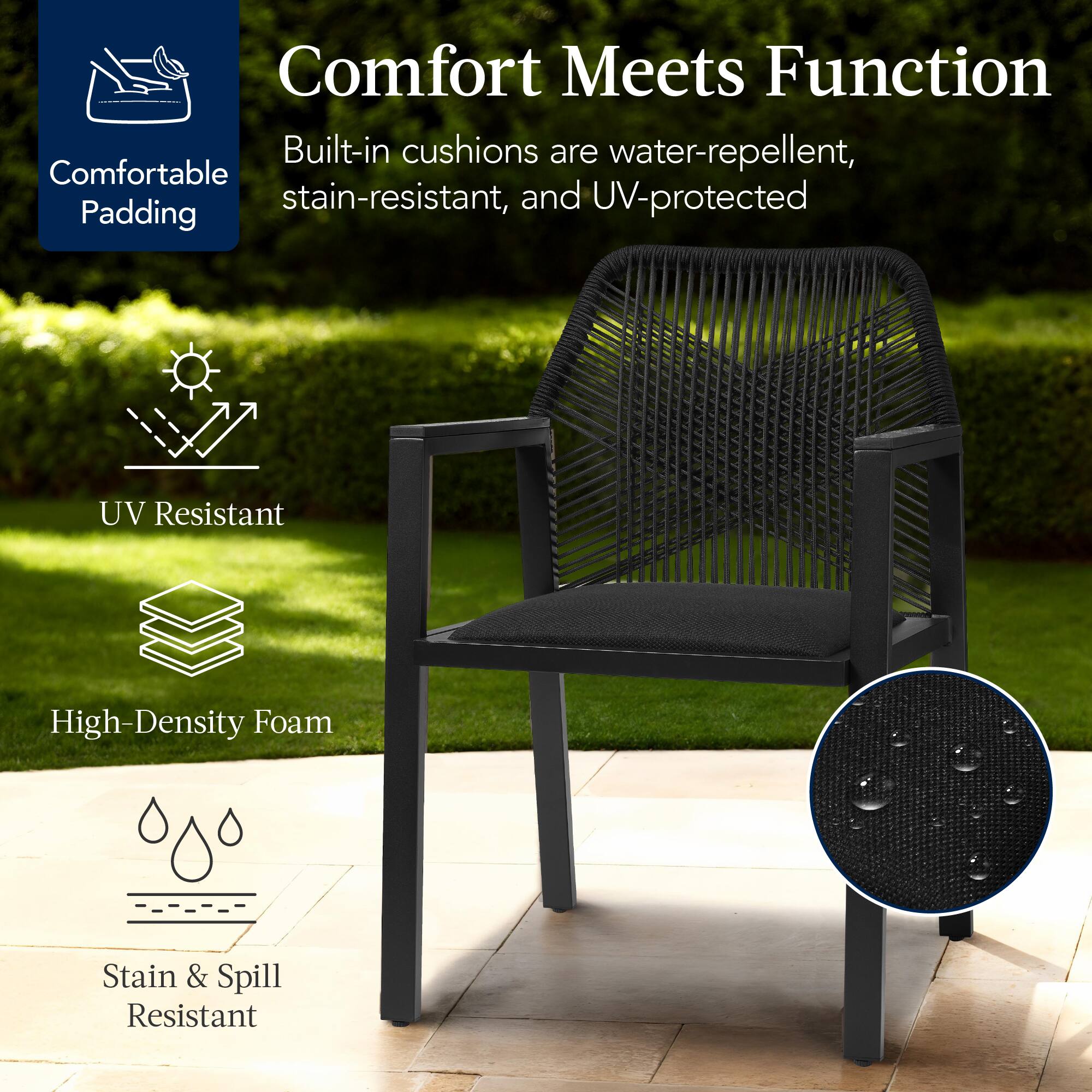 Comfort Meets Function

Built-in cushions are water-repellent, stain-resistant, and UV-protected

- Comfortable Padding
- UV Resistant
- High-Density Foam
- Stain & Spill Resistant