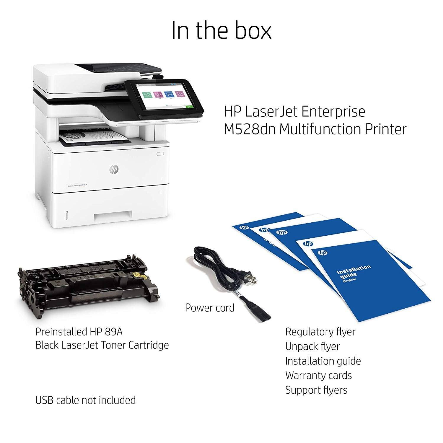 In the box

HP LaserJet Enterprise M528dn Multifunction Printer

- Preinstalled HP 89A Black LaserJet Toner Cartridge
- Power cord
- Regulatory flyer
- Unpack flyer
- Installation guide
- Warranty cards
- Support flyers

USB cable not included