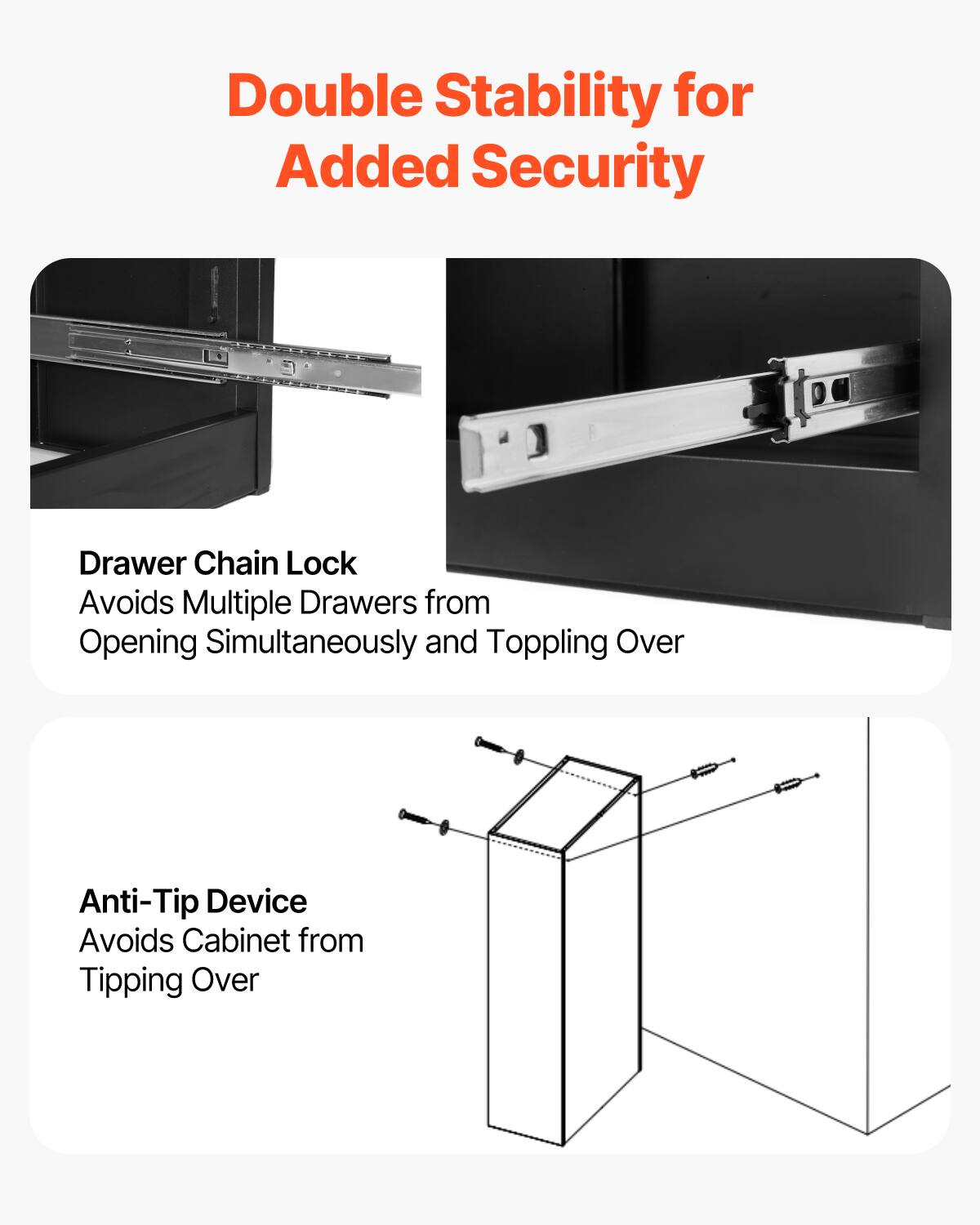 Double Stability for Added Security

Drawer Chain Lock  
Avoids Multiple Drawers from Opening Simultaneously and Toppling Over

Anti-Tip Device  
Avoids Cabinet from Tipping Over
