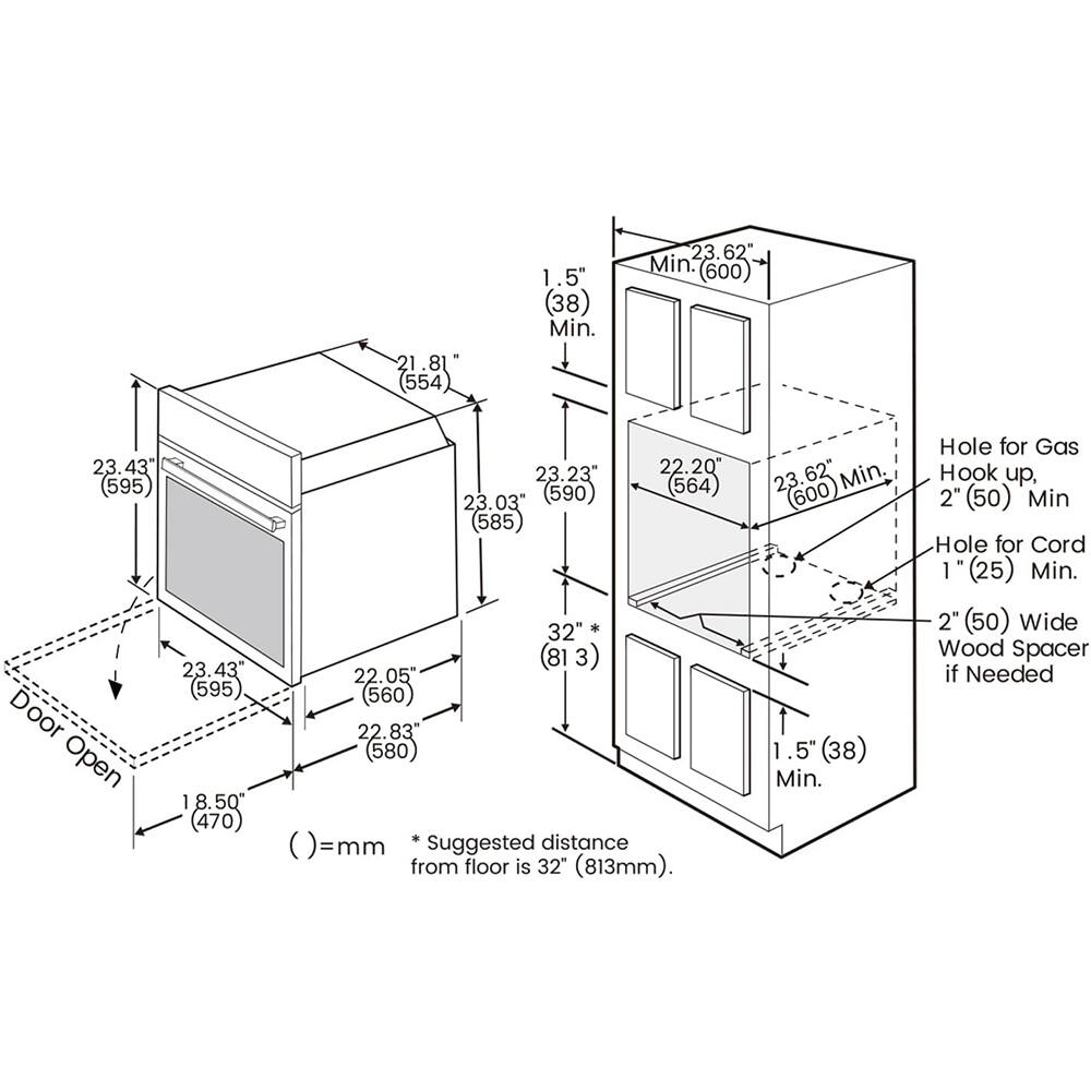 21.8" (554)
1.5" (38) Min.
23.62" Min. (600)
23.43" (595)
23.23" (585)
22.20" (564)
23.03" (585)
32" (813mm)
23.43" (813)
22.05" (560)
22.83" (580)
18.50" (470)
Door Open
Hole for Gas Hook up, 2" (50) Min.
Hole for Cord 1" (25) Min.
2" (50) Wide Wood Spacer if Needed
Suggested distance from floor is 32" (813mm).
23.62" Min. (600)
1.5" (38) Min.
32" (813mm)
22.20" (564)
23.6