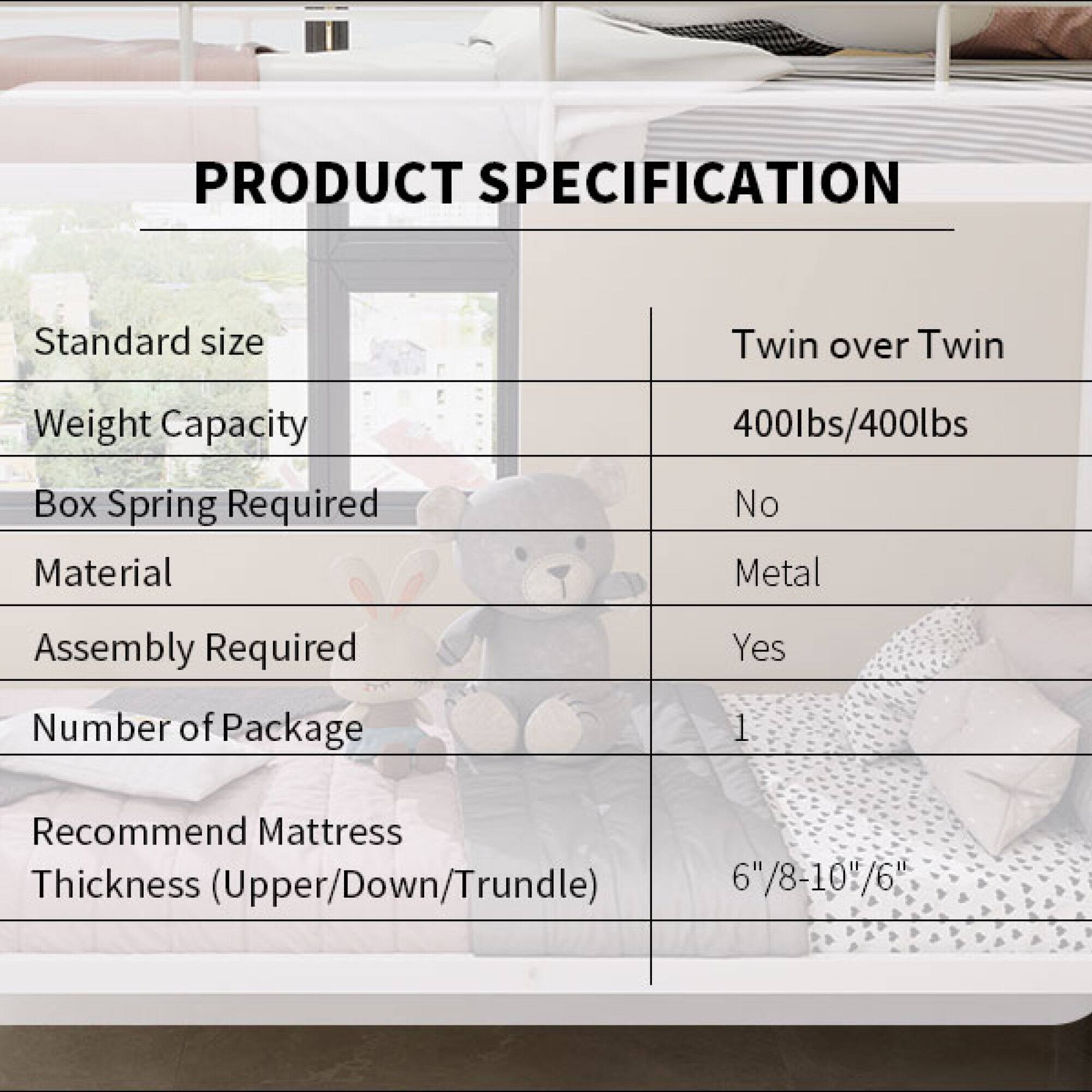 **PRODUCT SPECIFICATION**

- **Standard size:** Twin over Twin
- **Weight Capacity:** 400lbs/400lbs
- **Box Spring Required:** No
- **Material:** Metal
- **Assembly Required:** Yes
- **Number of Package:** 1
- **Recommend Mattress Thickness (Upper/Down/Trundle):** 6"/8-10"/6"