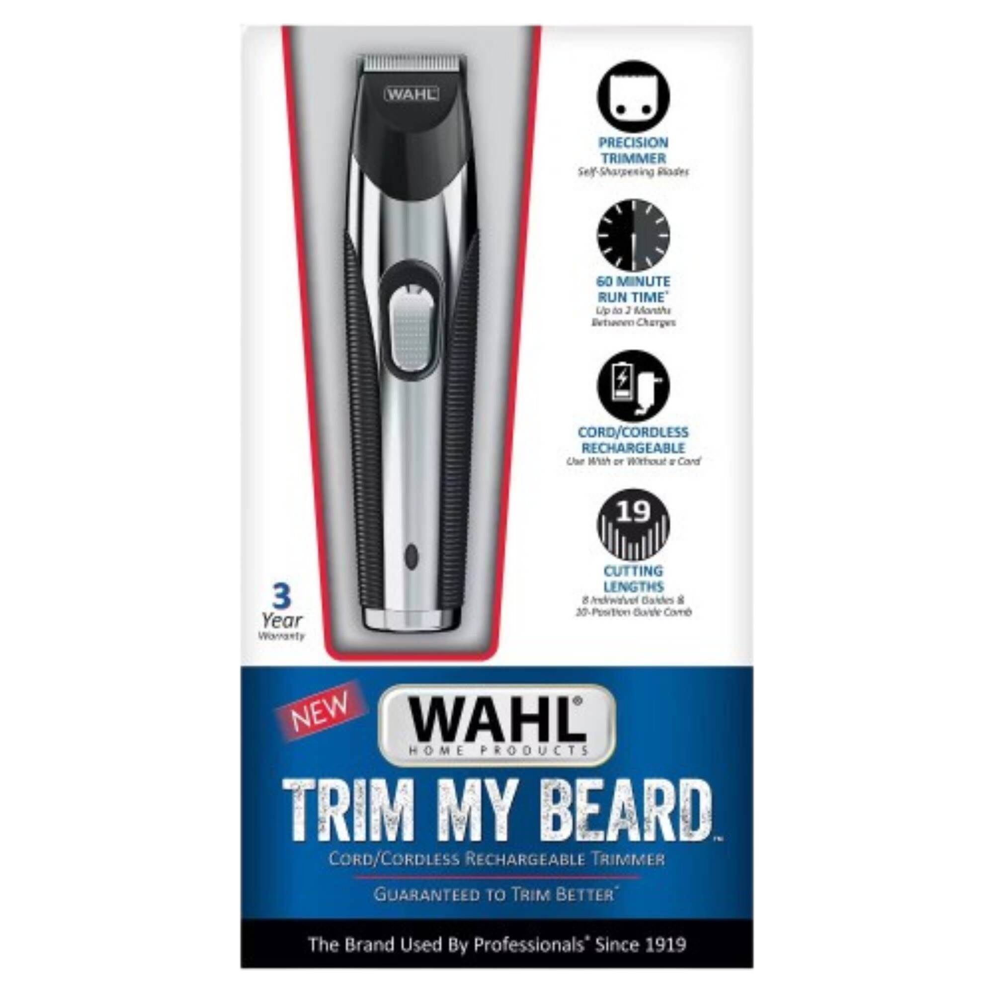 WAHL PRECISION TRIMMER  
Self Sharpening Blades  
60 MINUTE RUN TIME  
CORD/CORDLESS RECHARGEABLE  
3 Year Warranty  
CUTTING LENGTHS 8 Individual Blades & 30-Position Guide Comb  
NEW WAHL HOME PRODUCTS  
TRIM MY BEARD  
CORD/CORDLESS RECHARGEABLE TRIMMER  
GUARANTEED TO TRIM BETTER  
The Brand Used By Professionals Since 1919