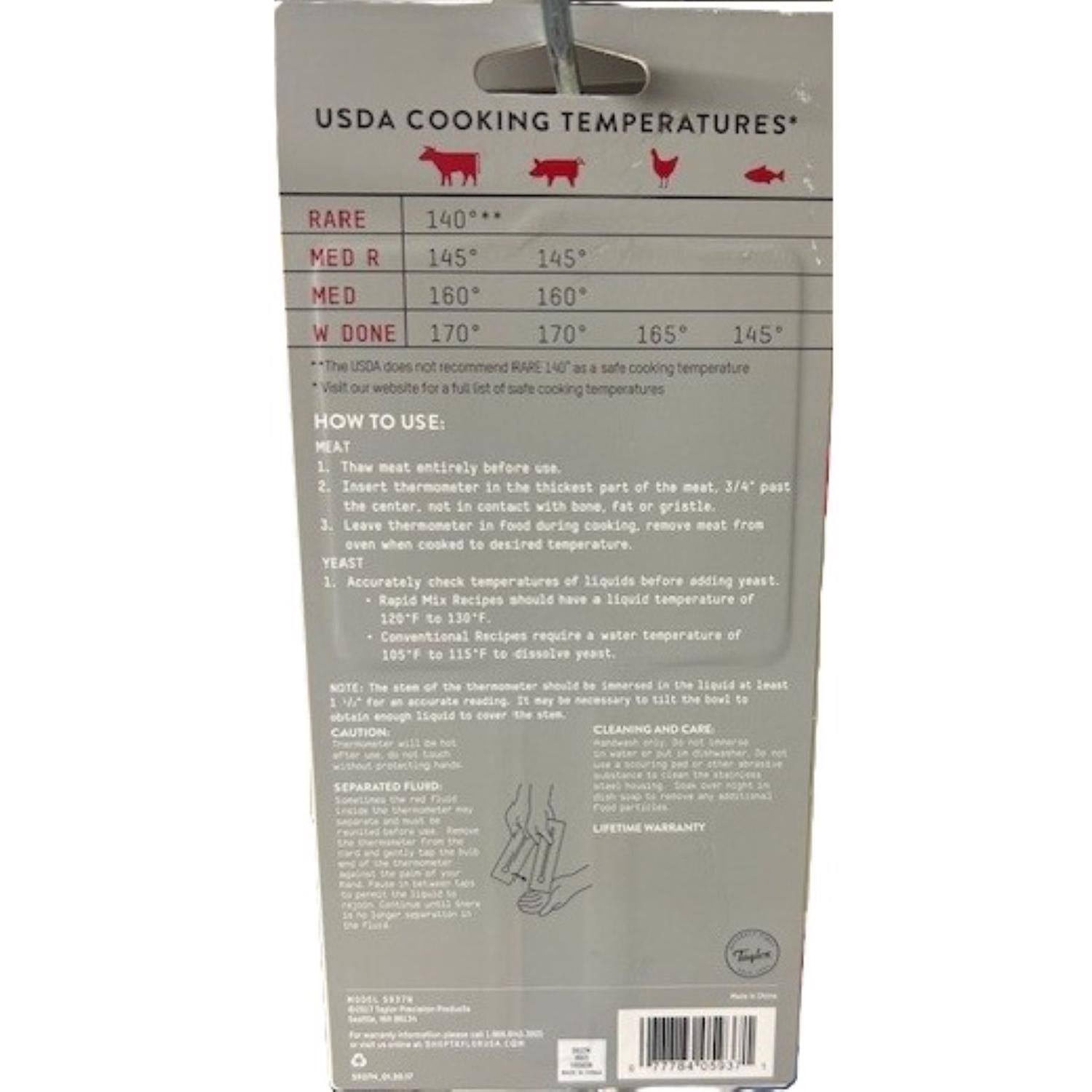 USDA COOKING TEMPERATURES*

RARE 140°**
MED R 145° 145°
MED 160° 160°
W DONE 170° 165° 145°

*The USDA does not recommend RARE 140° as a safe cooking temperature
Visit our website for a full list of safe cooking temperatures

HOW TO USE:

MEAT
1. Thaw meat entirely before use.
2. Insert thermometer in the thickest part of the meat, 3/4 past the center, not in contact with bone, fat or gristle.
3. Leave thermometer in food during cooking; remove meat from heat when cooked to desired temperature.

YEAST
1. Accurately check temperatures of liquids before adding yeast.
   - Rapid Mix Recipes should have a liquid temperature of 120°F to 130°F
   - Conventional Recipes require a water temperature of 105°F to 115°F to dissolve yeast.
2. NOTE: The stem of the thermometer should be immersed in the liquid at least 1" for an accurate reading. It may be necessary to lift the bowl to