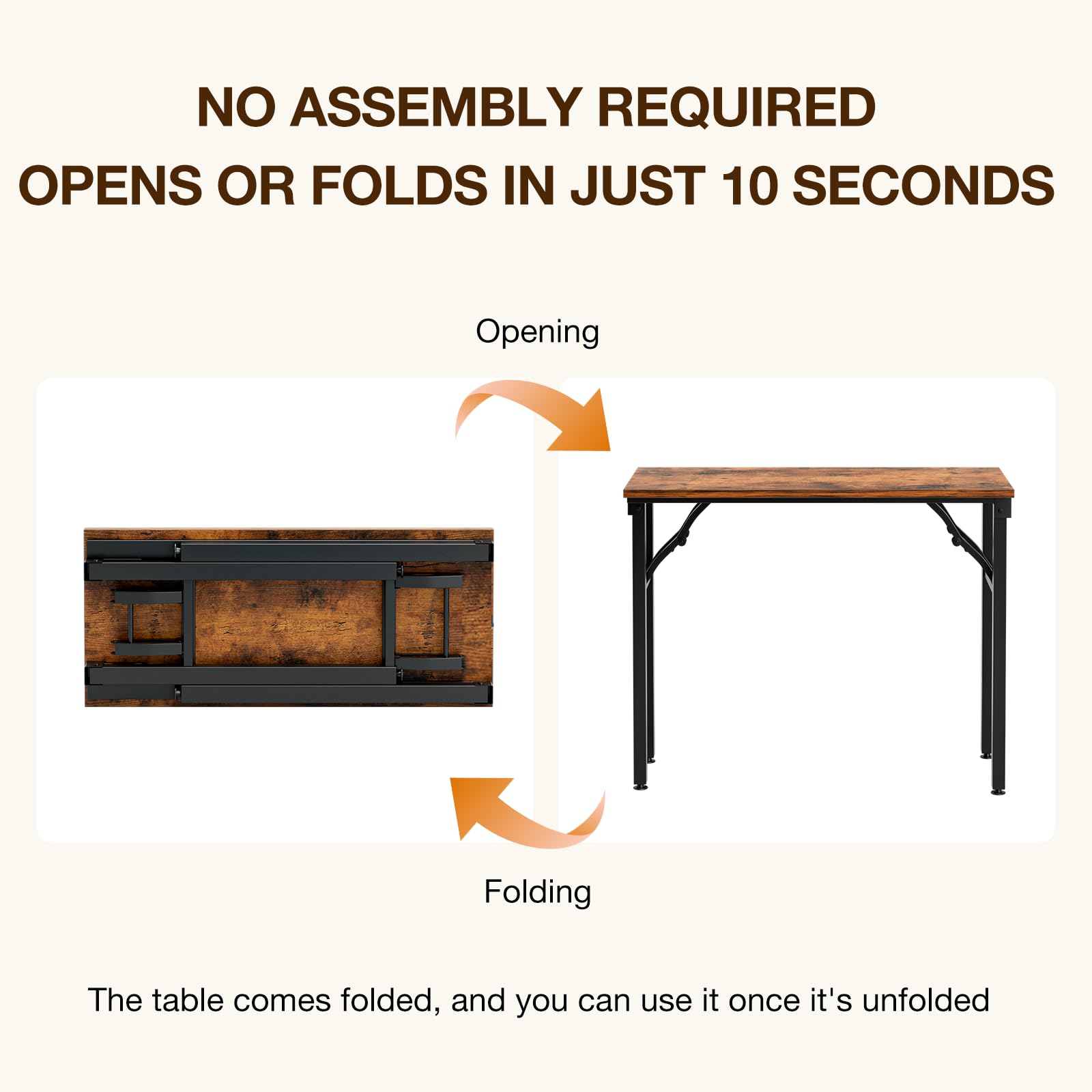 NO ASSEMBLY REQUIRED  
OPENS OR FOLDS IN JUST 10 SECONDS  

Opening  
Folding  

The table comes folded, and you can use it once it's unfolded