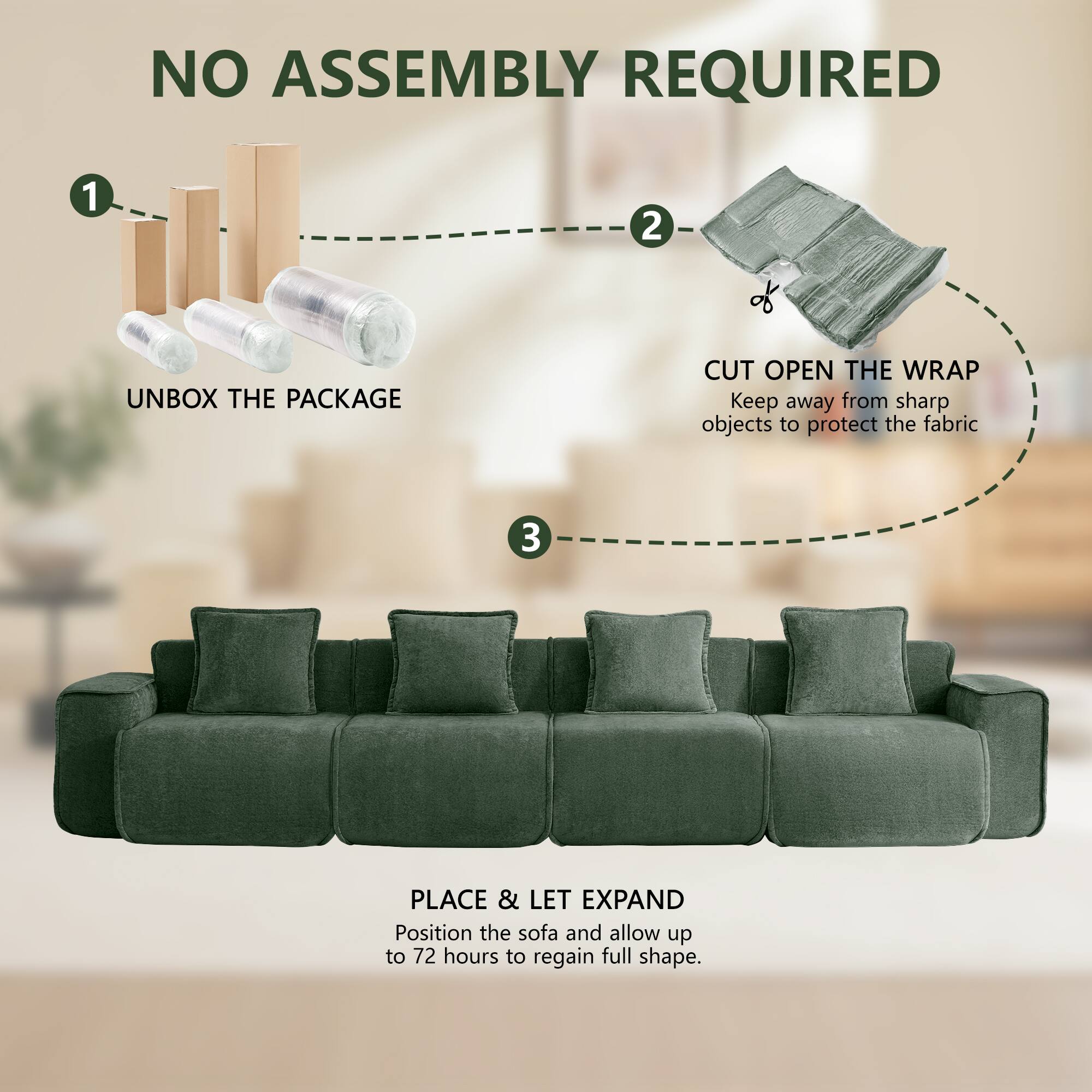 NO ASSEMBLY REQUIRED

1. UNBOX THE PACKAGE
2. CUT OPEN THE WRAP
   Keep away from sharp objects to protect the fabric
3. PLACE & LET EXPAND
   Position the sofa and allow up to 72 hours to regain full shape.