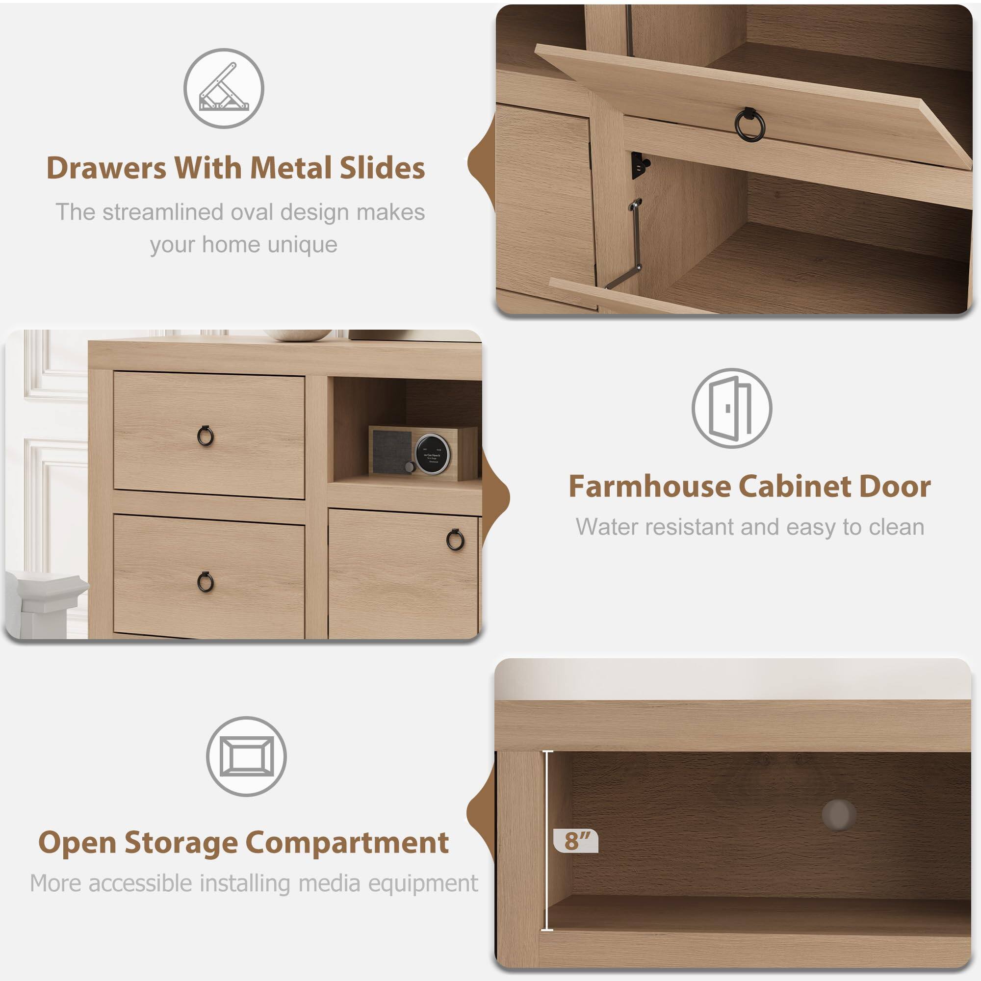 Drawers With Metal Slides  
The streamlined oval design makes your home unique  

Farmhouse Cabinet Door  
Water resistant and easy to clean  

Open Storage Compartment  
More accessible for installing media equipment  

8"