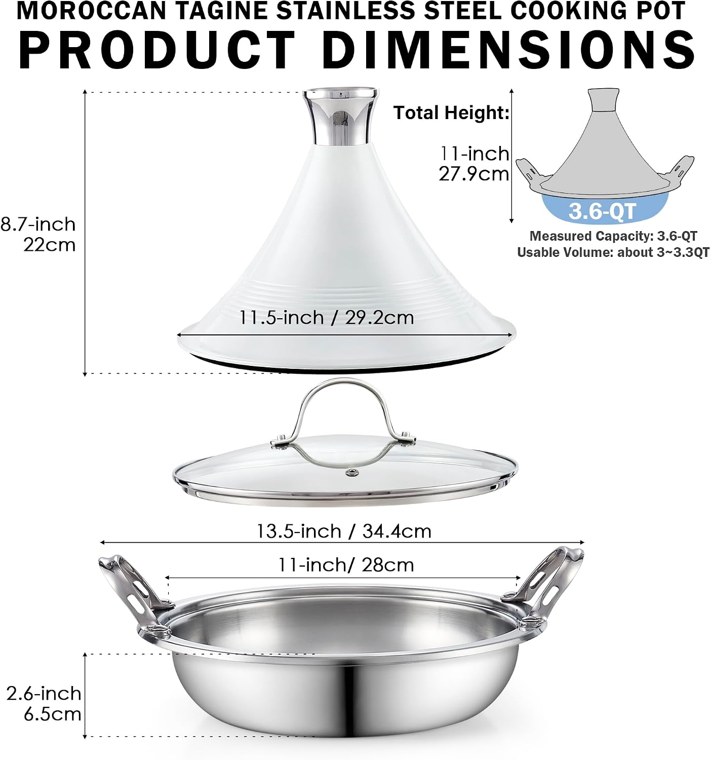 MOROCCAN TAGINE STAINLESS STEEL COOKING POT PRODUCT DIMENSIONS

Total Height: 11-inch / 27.9cm

8.7-inch / 22cm

11.5-inch / 29.2cm

13.5-inch / 34.4cm

11-inch / 28cm

2.6-inch / 6.5cm

3.6-QT Measured Capacity: 3.6-QT Usable Volume: about 3~3.3QT