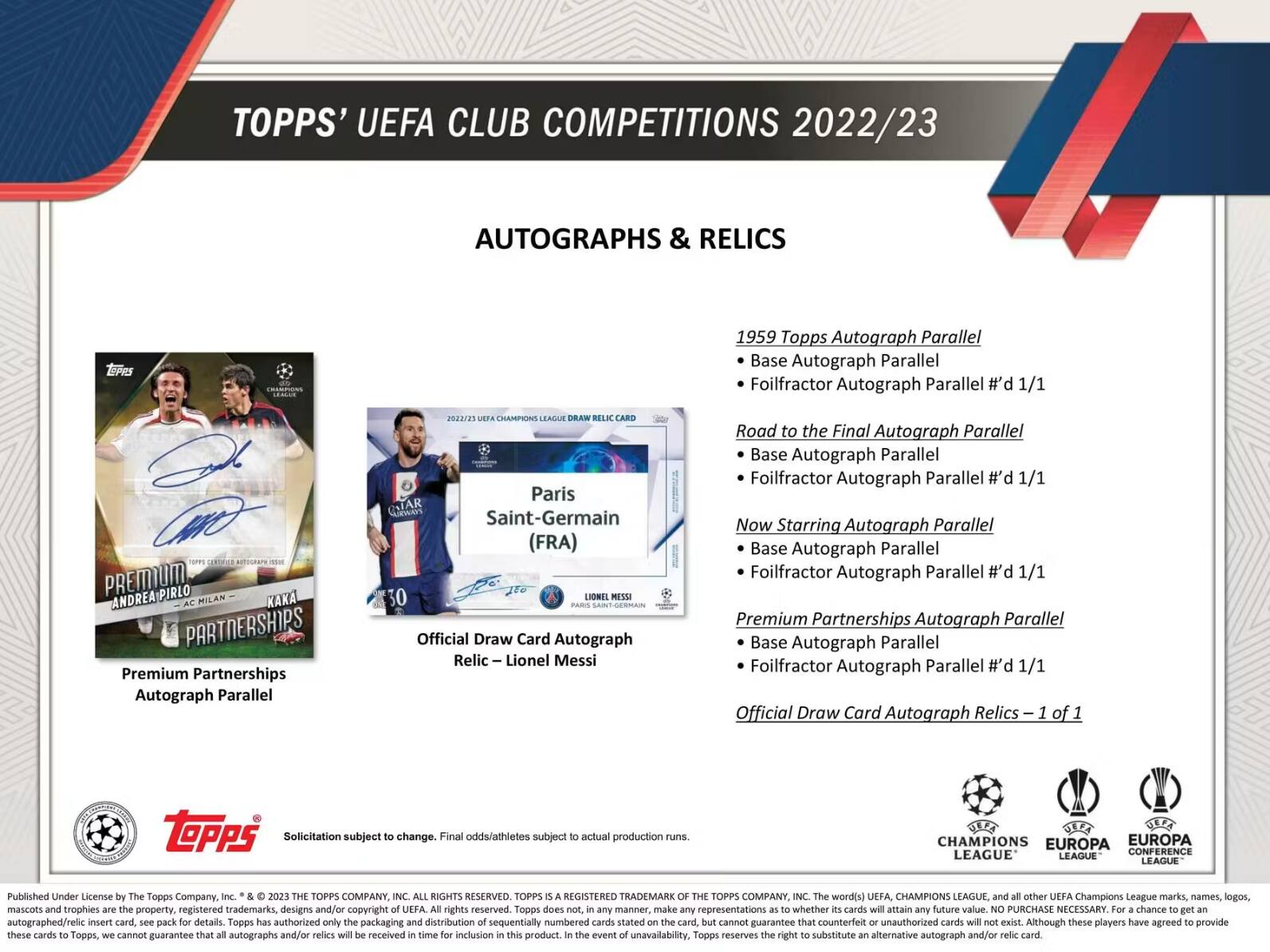 TOPPS' UEFA CLUB COMPETITIONS 2022/23 AUTOGRAPHS & RELICS

1959 Topps Autograph Parallel
- Base Autograph Parallel
- Foilfractor Autograph Parallel #d 1/1

Road to the Final Autograph Parallel
- Base Autograph Parallel
- Foilfractor Autograph Parallel #d 1/1

Now Starring Autograph Parallel
- Base Autograph Parallel
- Foilfractor Autograph Parallel #d 1/1

Premium Partnerships Autograph Parallel
- Base Autograph Parallel
- Foilfractor Autograph Parallel #d 1/1

Official Draw Card Autograph Relics - 1 of 1

Paris Saint-Germain (FRA)
Official Draw Card Autograph Relic – Lionel Messi

Published Under License by The Topps Company, Inc. © 2023 THE TOPPS COMPANY, INC. All rights reserved. Topps is a registered trademark of The Topps Company, Inc. The UEFA Champions League, UEFA Europa League, UEFA Europa Conference League, and all other UEFA Champions League marks, names, logos, mascots and trophies are the property, registered trademarks, designs and/or