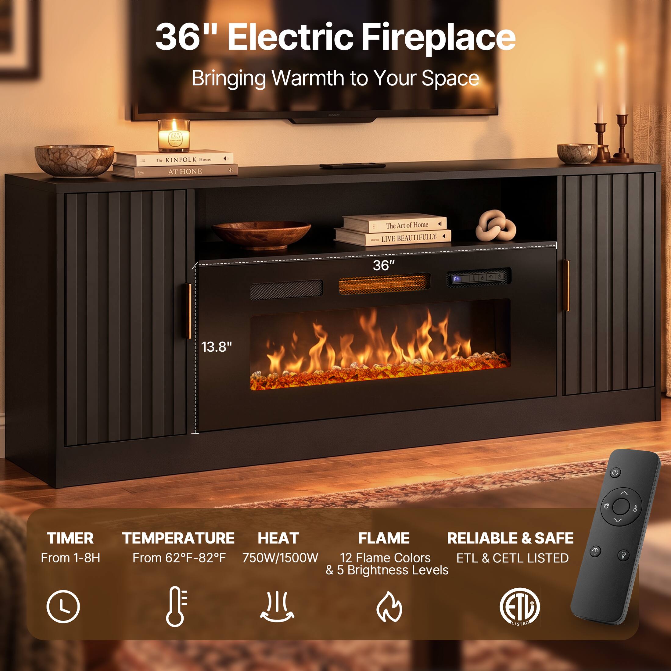 36" Electric Fireplace Bringing Warmth to Your Space

The KINFOLK Home AT HOME

The Art of Home LIVE BEAUTIFULLY

36"

13.8"

TIMER TEMPERATURE HEAT FLAME RELIABLE & SAFE

From 1-8H From 62F-82F 750W/1500W 12 Flame Colors ETL & CETL LISTED & 5 Brightness Levels EID LISTED