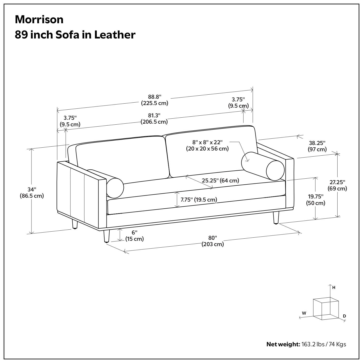 Morrison  
89 inch Sofa in Leather  

- 88.8" (225.5 cm)  
- 81.3" (206.5 cm)  
- 3.75" (9.5 cm)  
- 8" x 8" x 22" (20 x 20 x 56 cm)  
- 38.25" (97 cm)  
- 34" (86.5 cm)  
- 25.25" (64 cm)  
- 7.75" (19.5 cm)  
- 27.25" (69 cm)  
- 19.75" (50 cm)  
- 6" (15 cm)  
- 80" (203 cm)  

Net weight: 163.2 lbs / 74 Kgs