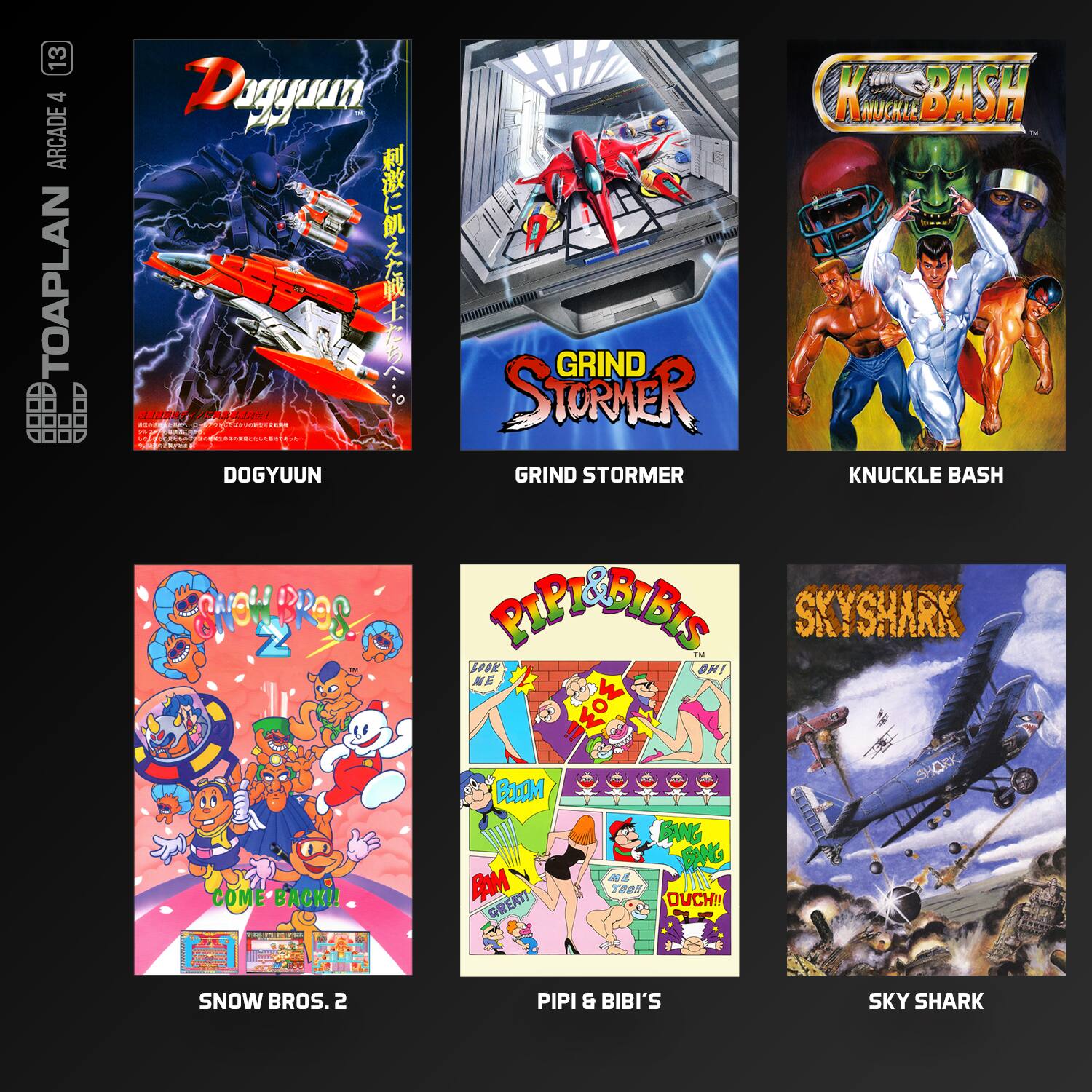 13 4 ARCADE TOAPLAN

- DOGYUUN
- GRIND STORMER
- KNUCKLE BASH
- SNOW BROS. 2
- PIP & BIBI'S SKY SHARK