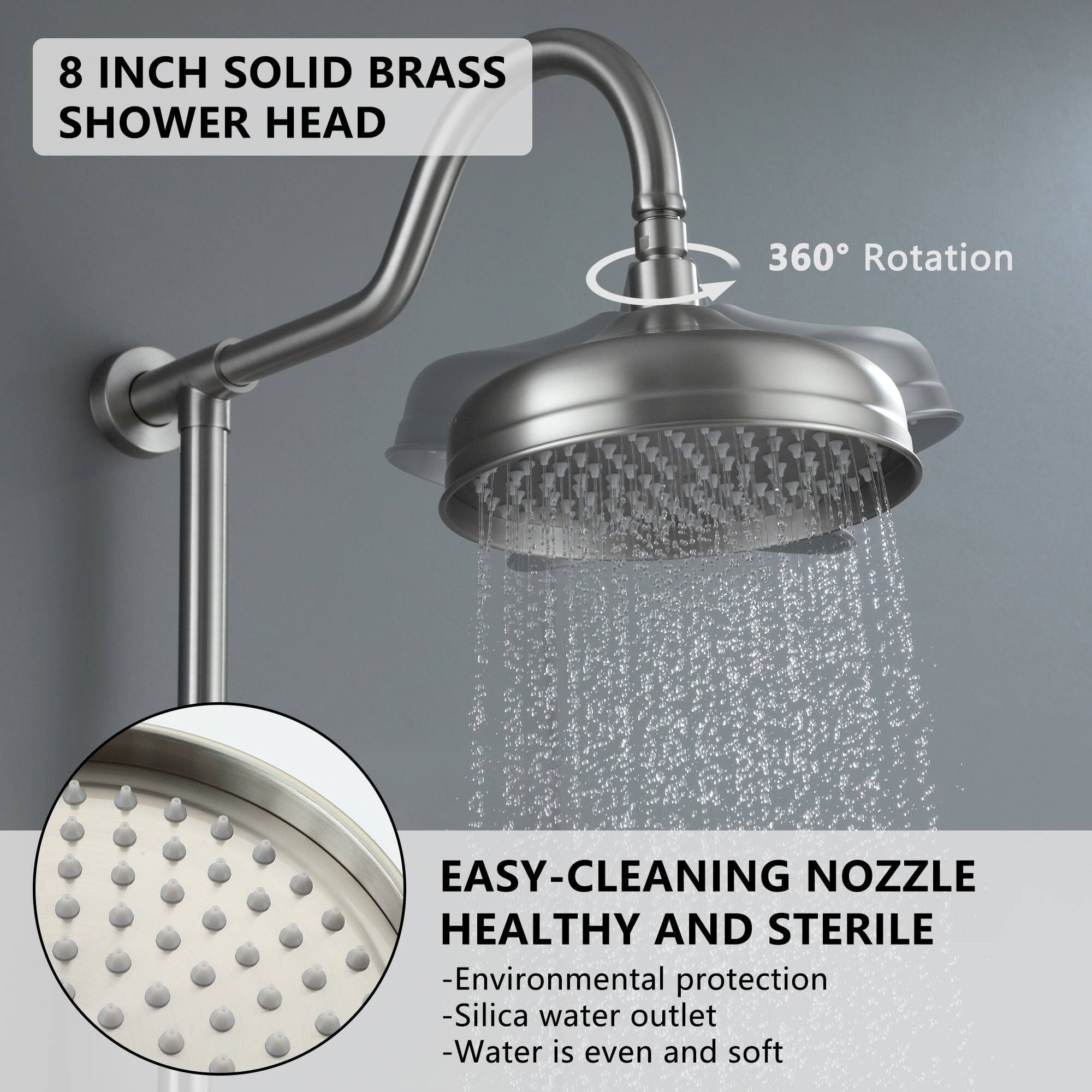 8 INCH SOLID BRASS SHOWER HEAD
360° Rotation
EASY-CLEANING NOZZLE HEALTHY AND STERILE
-Environmental protection
-Silica water outlet
-Water is even and soft