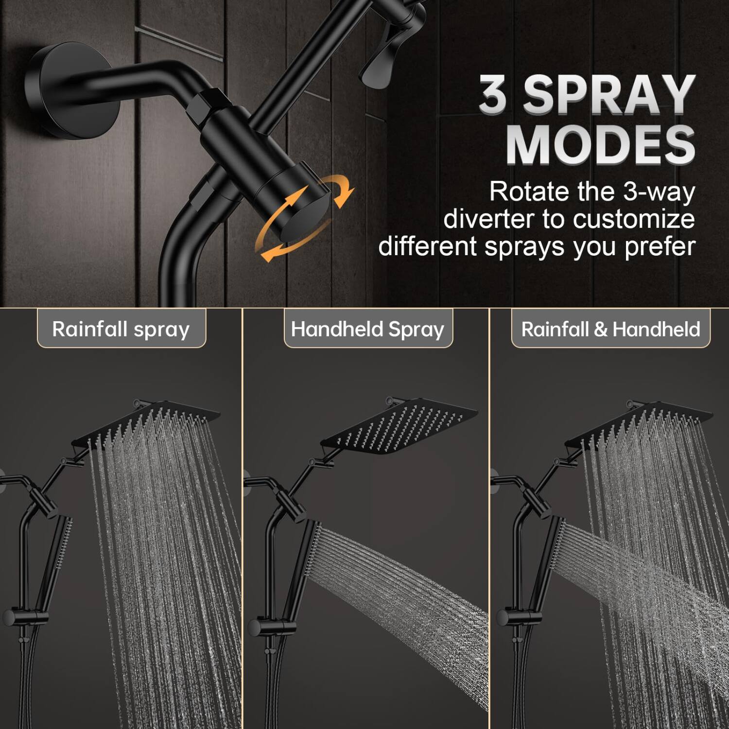 3 SPRAY MODES  
Rotate the 3-way diverter to customize different sprays you prefer  

Rainfall spray  
Handheld Spray  
Rainfall & Handheld