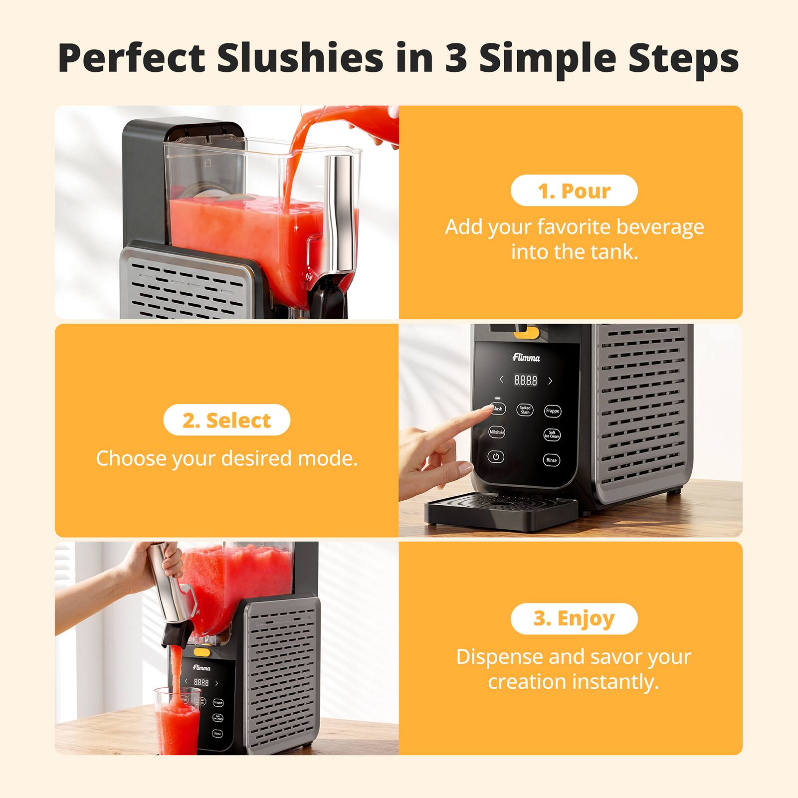 Perfect Slushies in 3 Simple Steps

1. Pour
Add your favorite beverage into the tank.

2. Select
Choose your desired mode.

3. Enjoy
Dispense and savor your creation instantly.