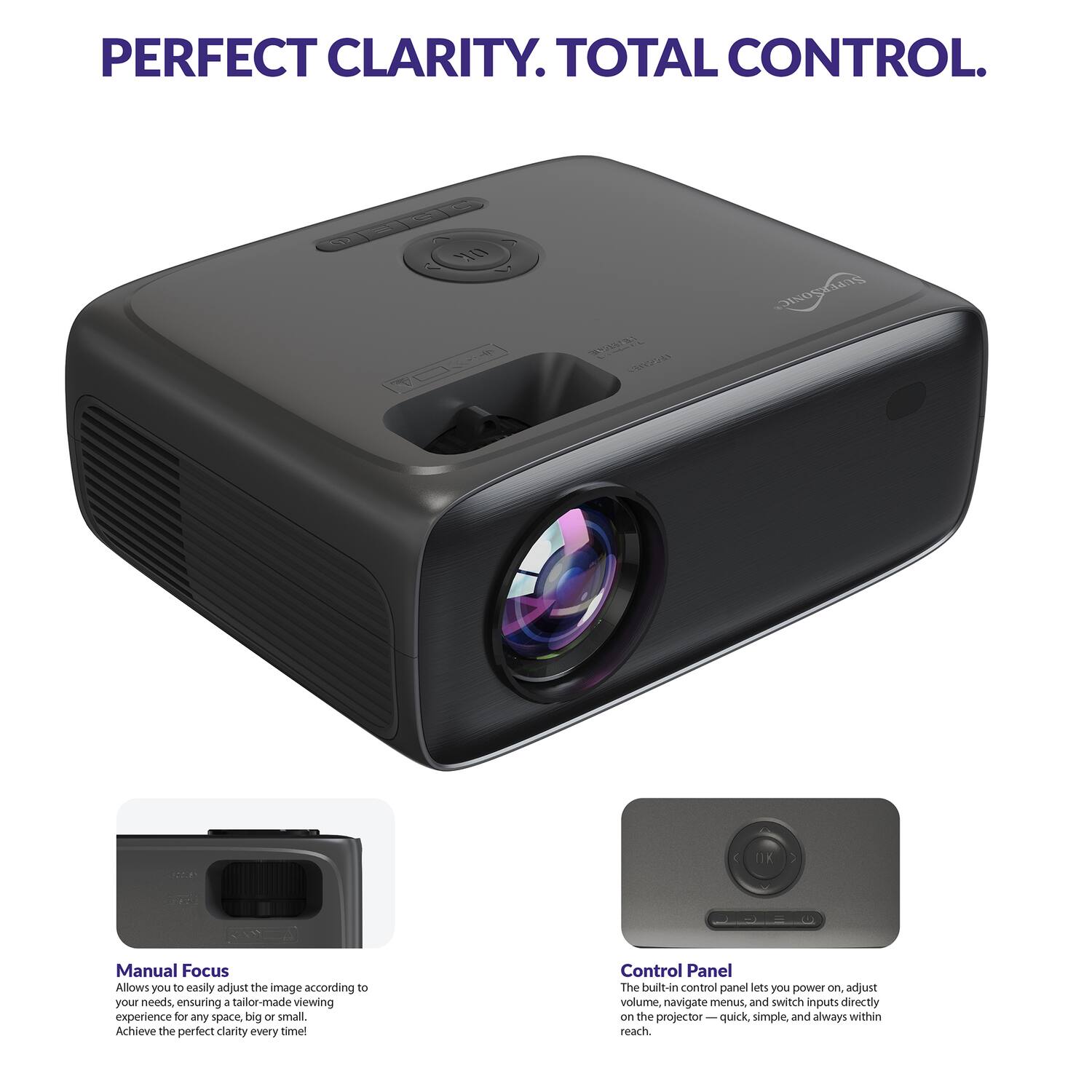 PERFECT CLARITY. TOTAL CONTROL.

Manual Focus
Allows you to easily adjust the image according to your needs, ensuring a tailor-made viewing experience for any space, big or small. Achieve the perfect clarity every time!

Control Panel
The built-in control panel lets you power on, adjust volume, navigate menus, and switch inputs directly on the projector — quick, simple, and always within reach.